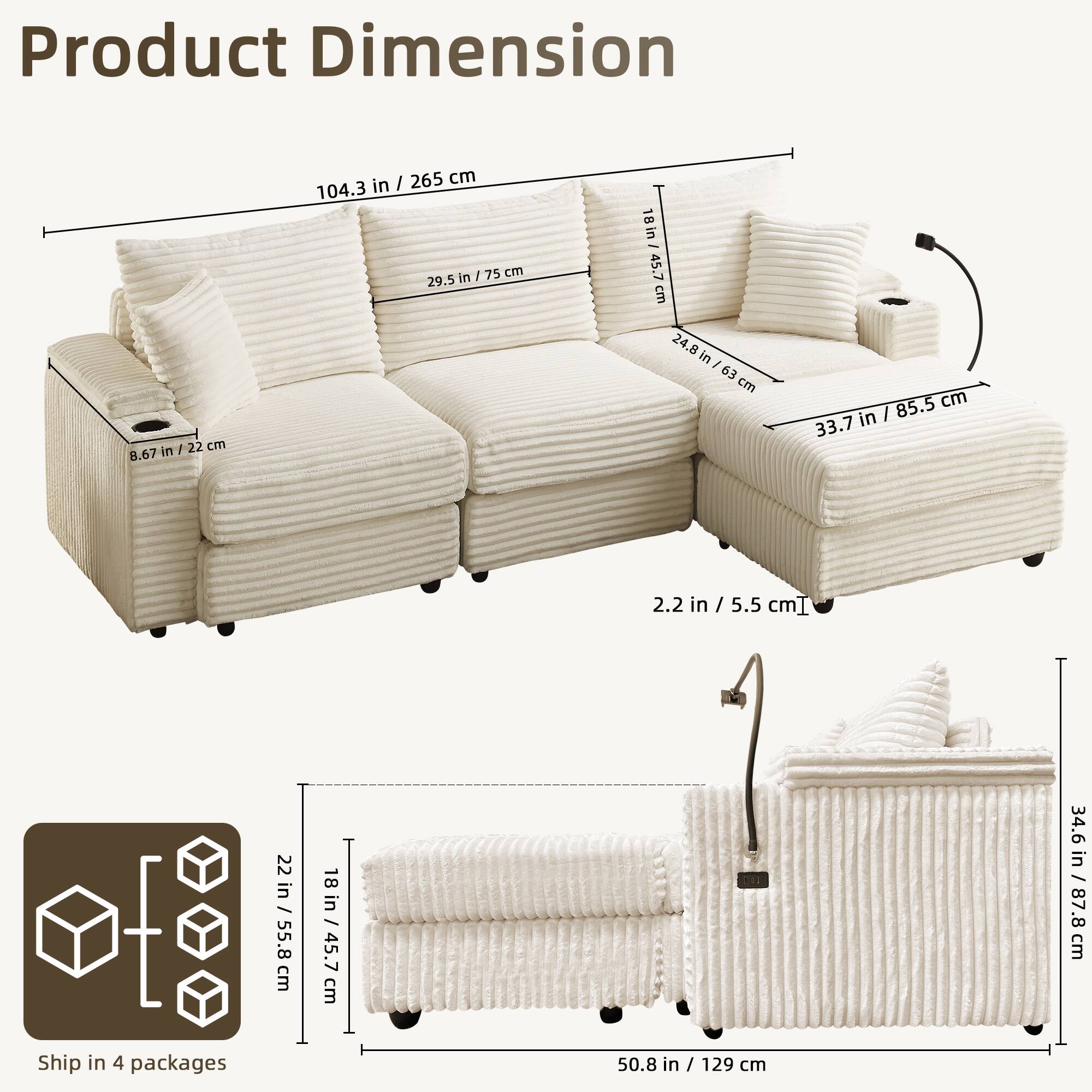 Product Dimension

- Length: 104.3 in / 265 cm
- Width: 33.7 in / 85.5 cm
- Height: 29.5 in / 75 cm
- Seat Height: 18 in / 45.7 cm
- Armrest Height: 24.8 in / 63 cm
- Backrest Height: 104.3 in / 265 cm
- Seat Depth: 22 in / 55.8 cm
- Cushion Thickness: 2.2 in / 5.5 cm
- Leg Height: 8.67 in / 22 cm

Ship in 4 packages

- Package Dimensions: 22 in / 55.8 cm x 18 in / 45.7 cm x 50.8 in / 129 cm