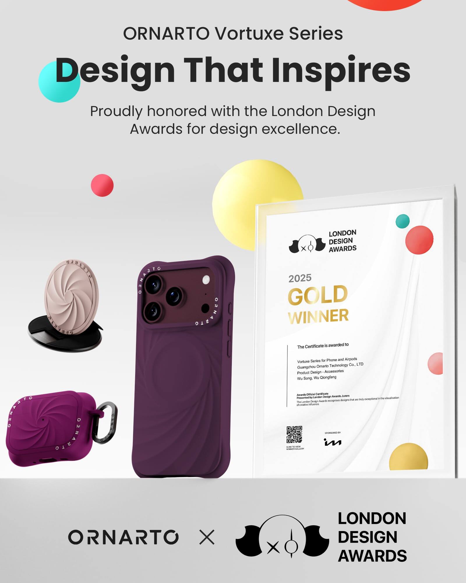 ORNARTO Vortuxe Series  
Design That Inspires  
Proudly honored with the London Design Awards for design excellence.

ORNANIC  
LONDON DESIGN AWARDS 2025 GOLD WINNER  
5 awarded to The Certificate

ORNARIO  
Series for Phone and Airpods  
Vortuxe Omarto Technology Co. LTD  
Guangzhou Product Design Accessories  
We Song Wa Qiongfang  
Awards Office  
Carboficate London Design Awards  
JUICKS Presented to exceptional ecopises designsthat are TheCondon Oveign SUBER infories  
SPONSORED in

ORNARTO X  
LONDON DESIGN AWARDS