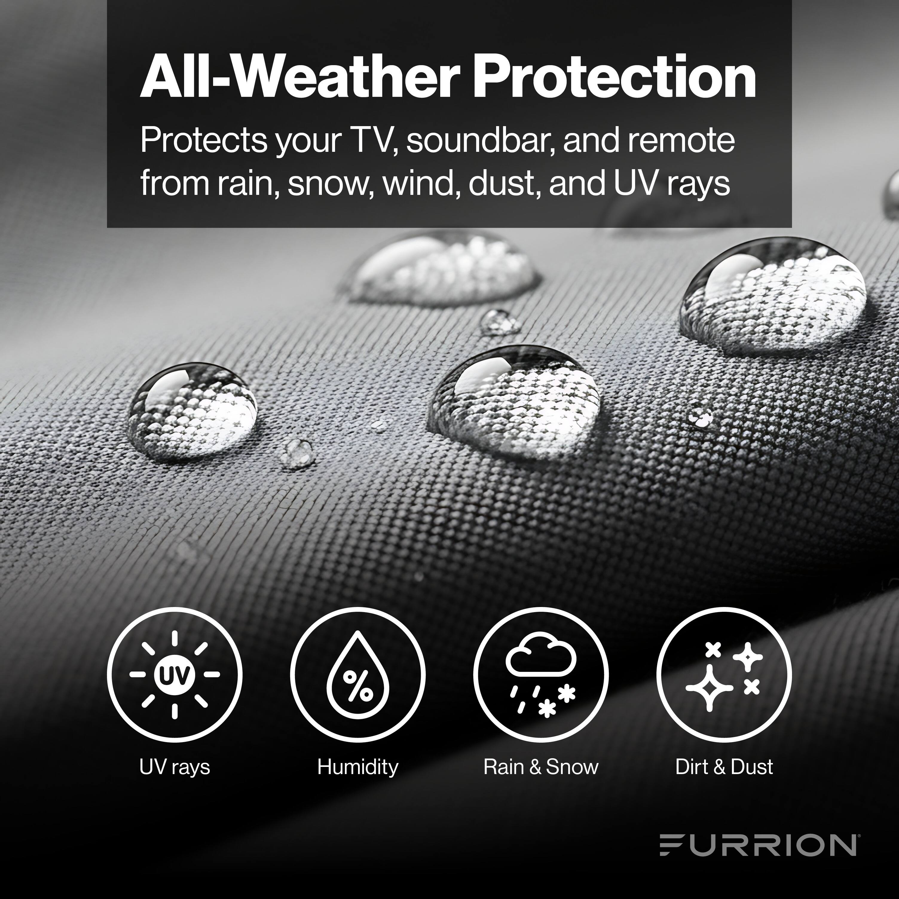 All-Weather Protection  
Protects your TV, soundbar, and remote from rain, snow, wind, dust, and UV rays  

- UV rays  
- Humidity  
- Rain & Snow  
- Dirt & Dust  

FURRION