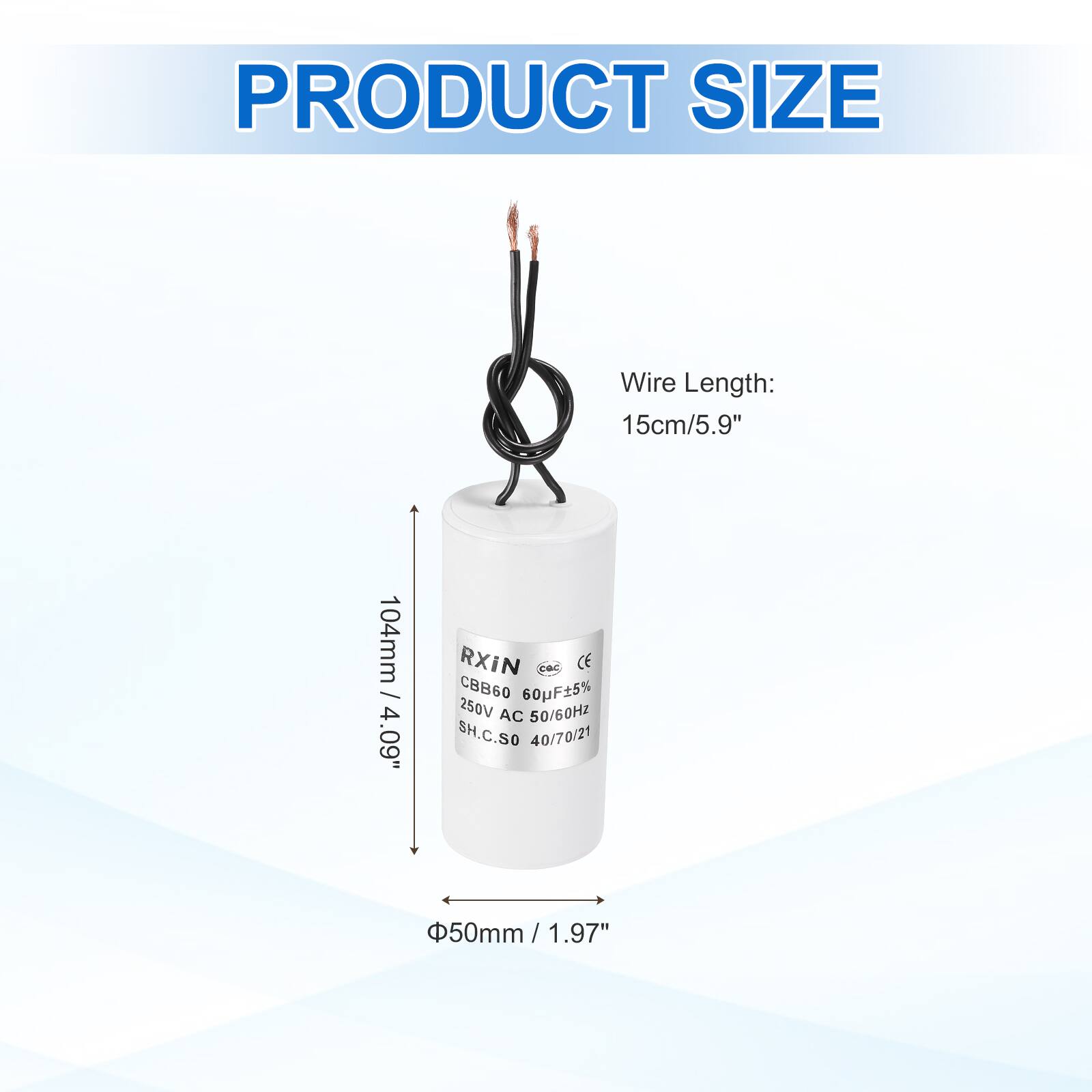 PRODUCT SIZE

Wire Length: 15cm/5.9"  
104mm / 4.09"

RXiN  
CE  
CBB60 60uF 5%  
250V AC 50/60Hz  
SH.C.SO 40/70/21  
50mm / 1.97"  
Φ50mm / 1.97"