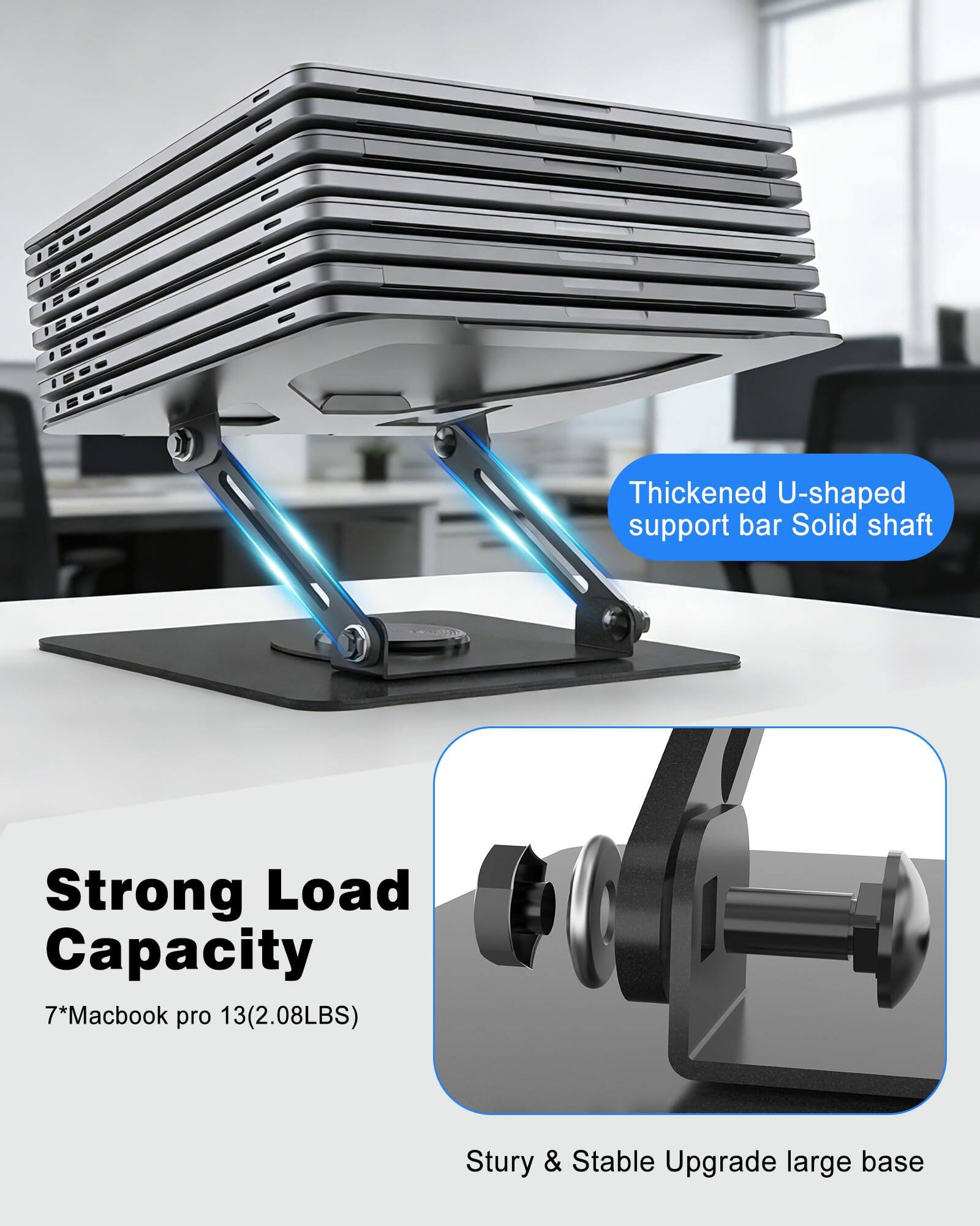Thickened U-shaped support bar  
Solid shaft  

Strong Load Capacity  
7*Macbook pro 13 (2.08LBS)  

Sturdy & Stable Upgrade large base