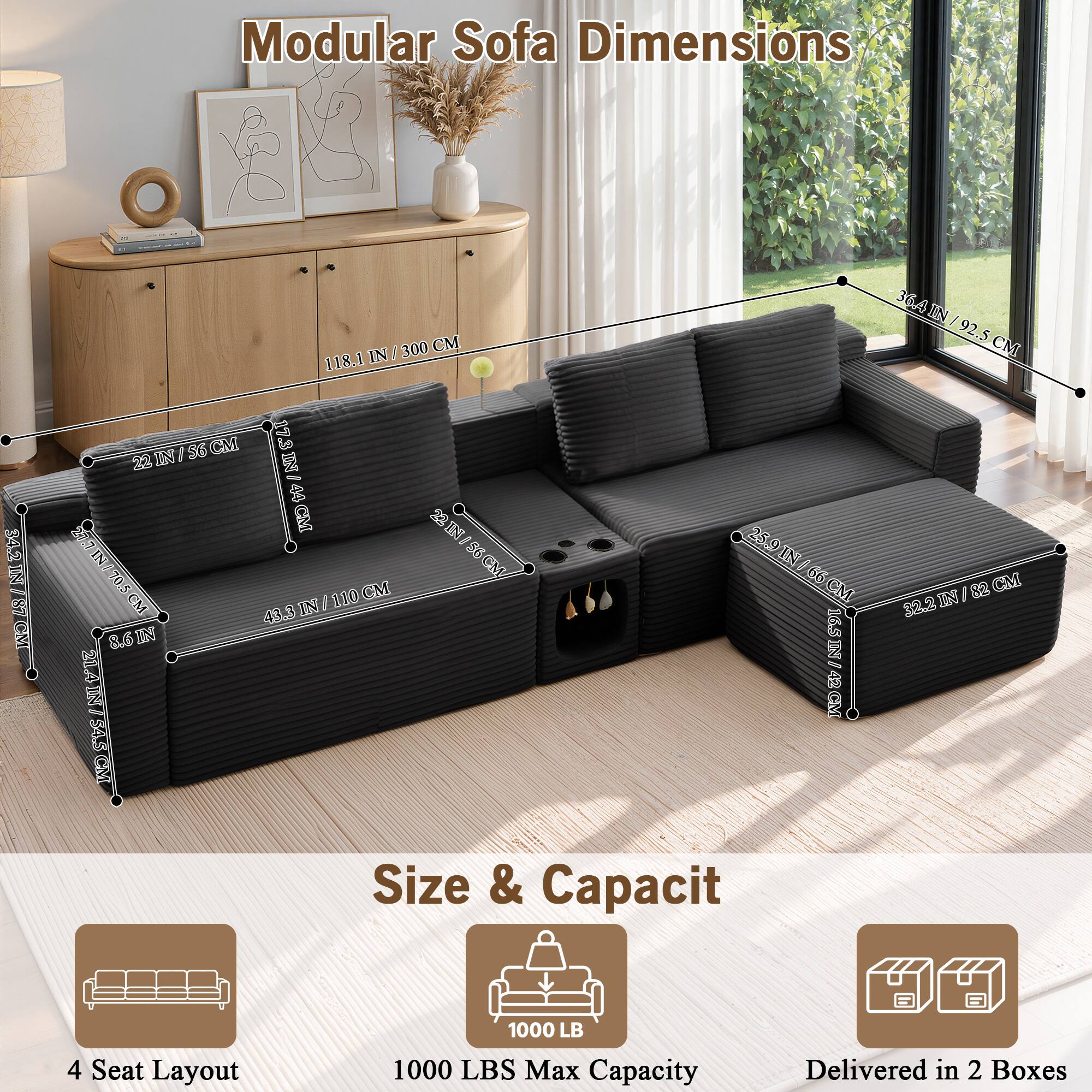 Modular Sofa Dimensions

34.2 IN / 87 CM  
300 CM / 118.1 IN  
17 IN / 44 CM  
22 IN / 56 CM  
22 IN / 56 CM  
56 IN / 142 CM  
70.5 IN / 179 CM  
43.3 IN / 110 CM  
8.6 IN / 22 CM  
21.4 IN / 54.5 CM  
36.4 IN / 92.5 CM  
25.9 IN / 66 CM  
32.2 IN / 82 CM  
16.5 IN / 42 CM

Size & Capacity

4 Seat Layout  
1000 LBS Max Capacity  
Delivered in 2 Boxes