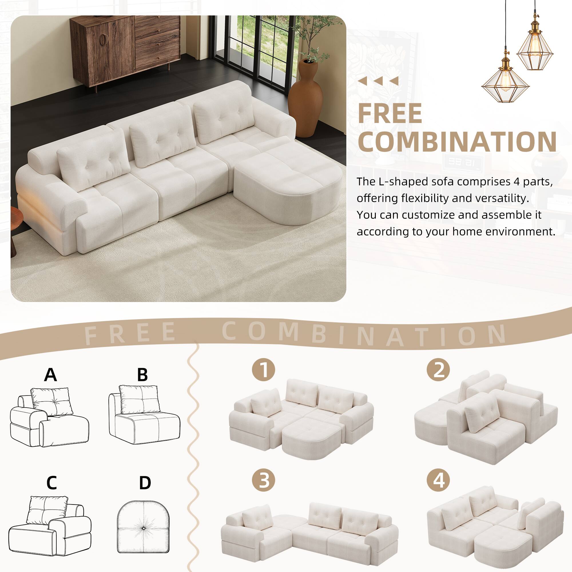 FREE COMBINATION

The L-shaped sofa comprises 4 parts, offering flexibility and versatility. You can customize and assemble it according to your home environment.

FREE COMBINATION

A B C D

1 2 3 4
