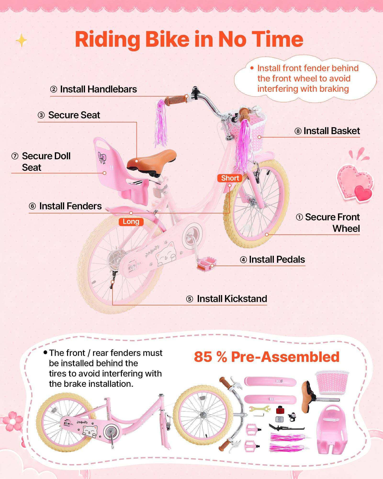 Riding Bike in No Time

1. Secure Front Wheel
2. Install Handlebars
3. Secure Seat
4. Install Pedals
5. Install Fenders
6. Install Basket
7. Secure Doll Seat
8. Install Kickstand

- Install front fender behind the front wheel to avoid interfering with braking
- The front / rear fenders must be installed behind the tires to avoid interfering with the brake installation.

85% Pre-Assembled