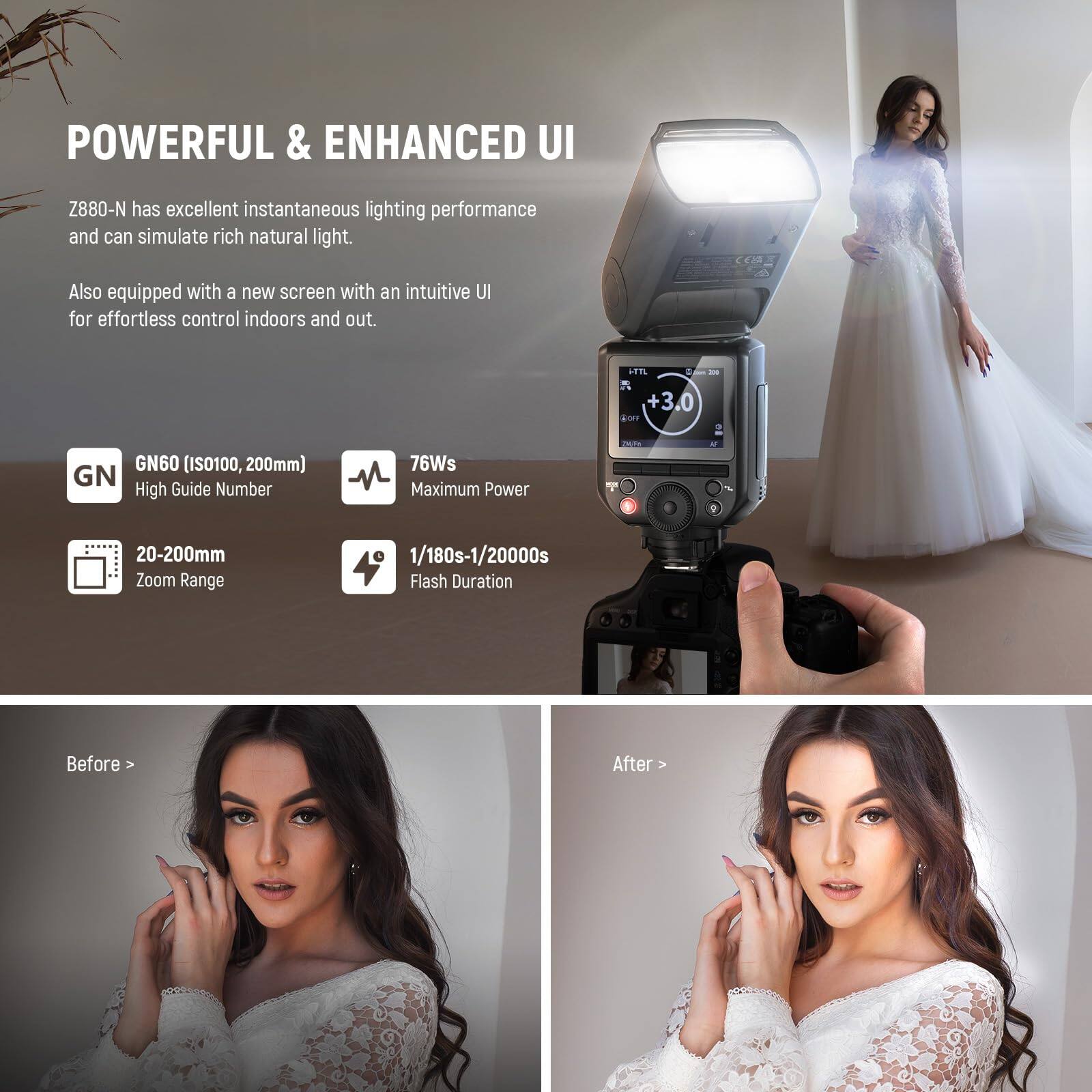 POWERFUL & ENHANCED UI

Z880-N has excellent instantaneous lighting performance and can simulate rich natural light. Also equipped with a new screen with an intuitive UI for effortless control indoors and out.

- GN60 (ISO100, 200mm) High Guide Number
- 76Ws Maximum Power
- 20-200mm Zoom Range
- 1/180s-1/20000s Flash Duration

Before > After