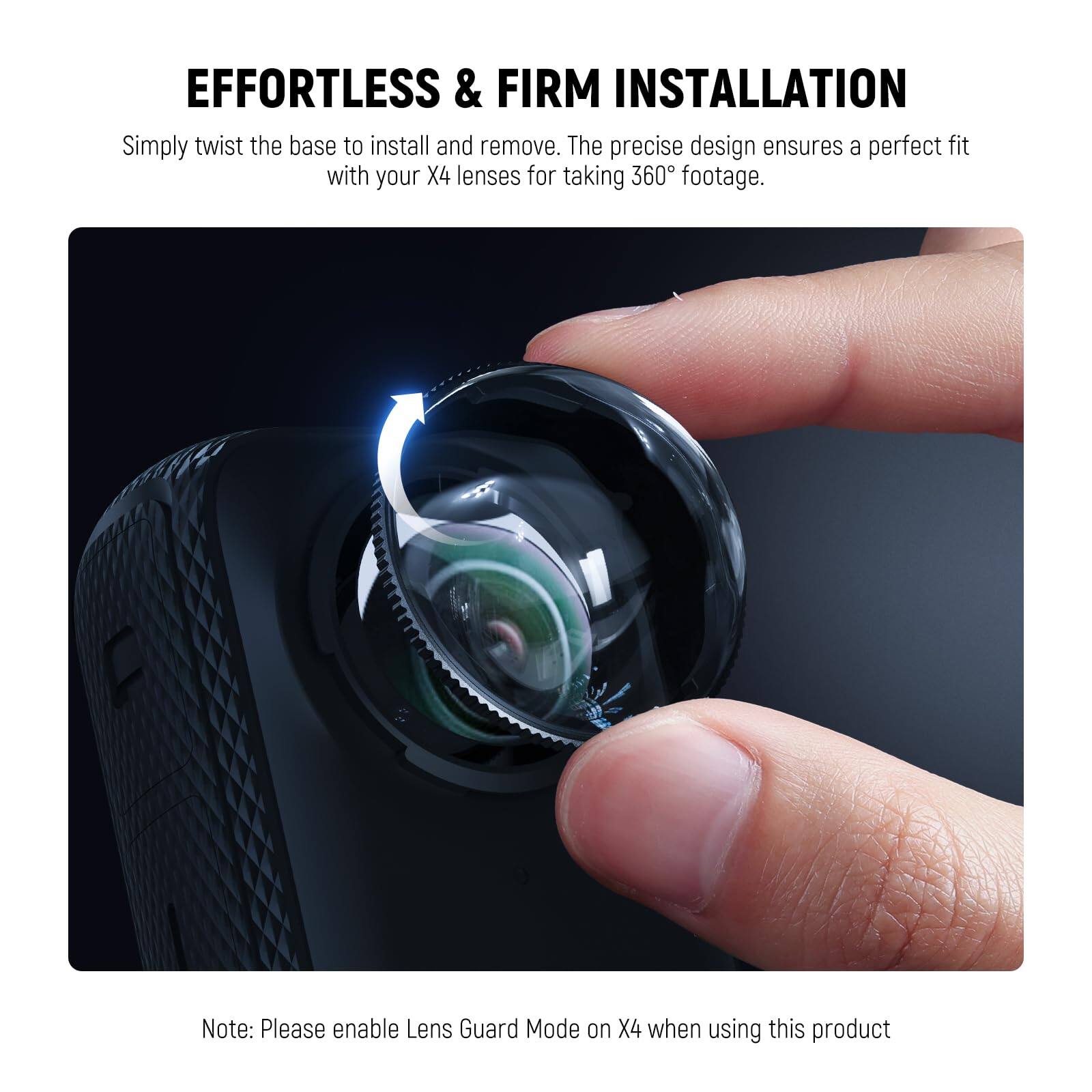 EFFORTLESS & FIRM INSTALLATION

Simply twist the base to install and remove. The precise design ensures a perfect fit with your X4 lenses for taking 360° footage.

Note: Please enable Lens Guard Mode on X4 when using this product.