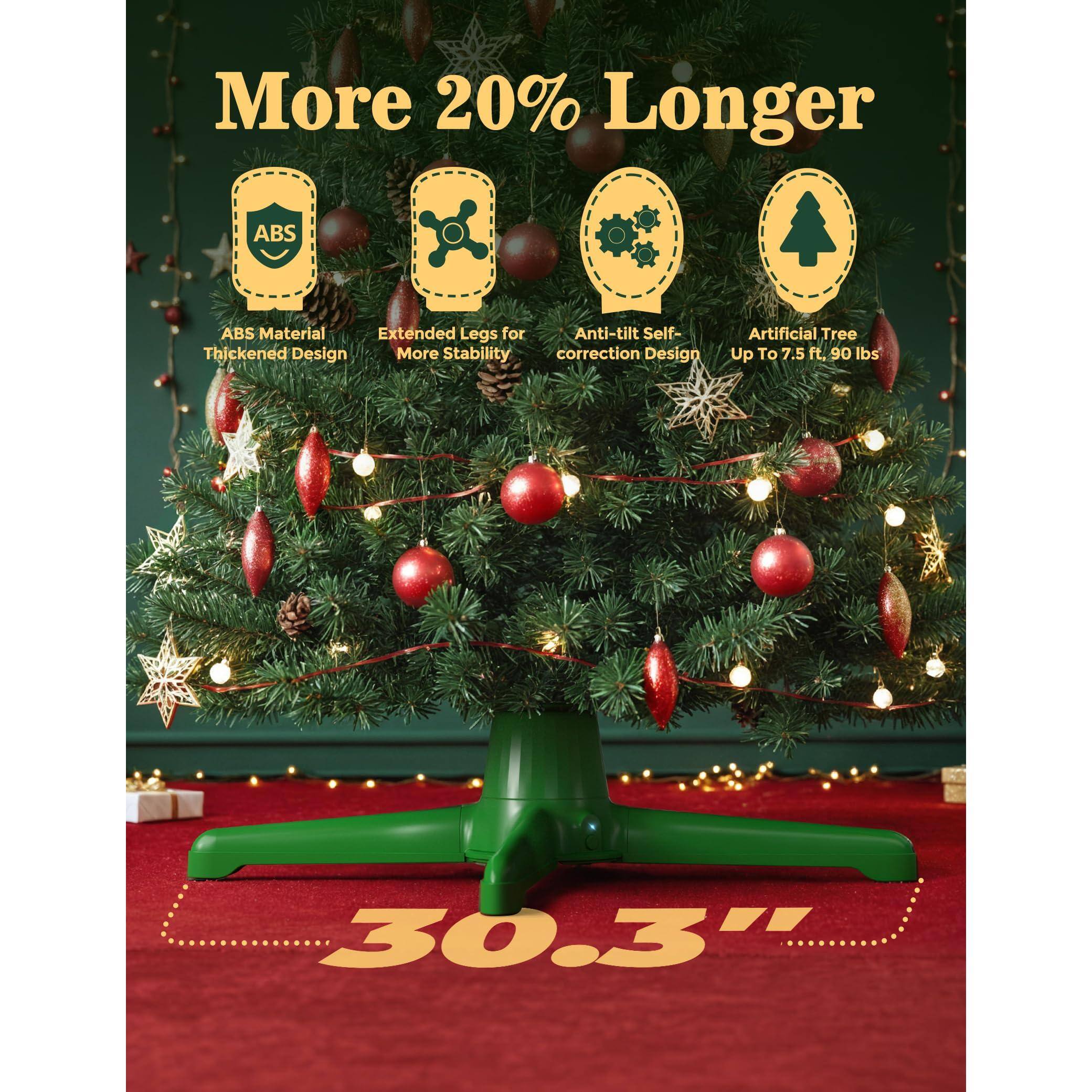 More 20% Longer

- ABS Material Thickened Design
- Extended Legs for More Stability
- Anti-tilt Self-correction Design
- Artificial Tree Up To 7.5 ft. 90 lbs

30.3"