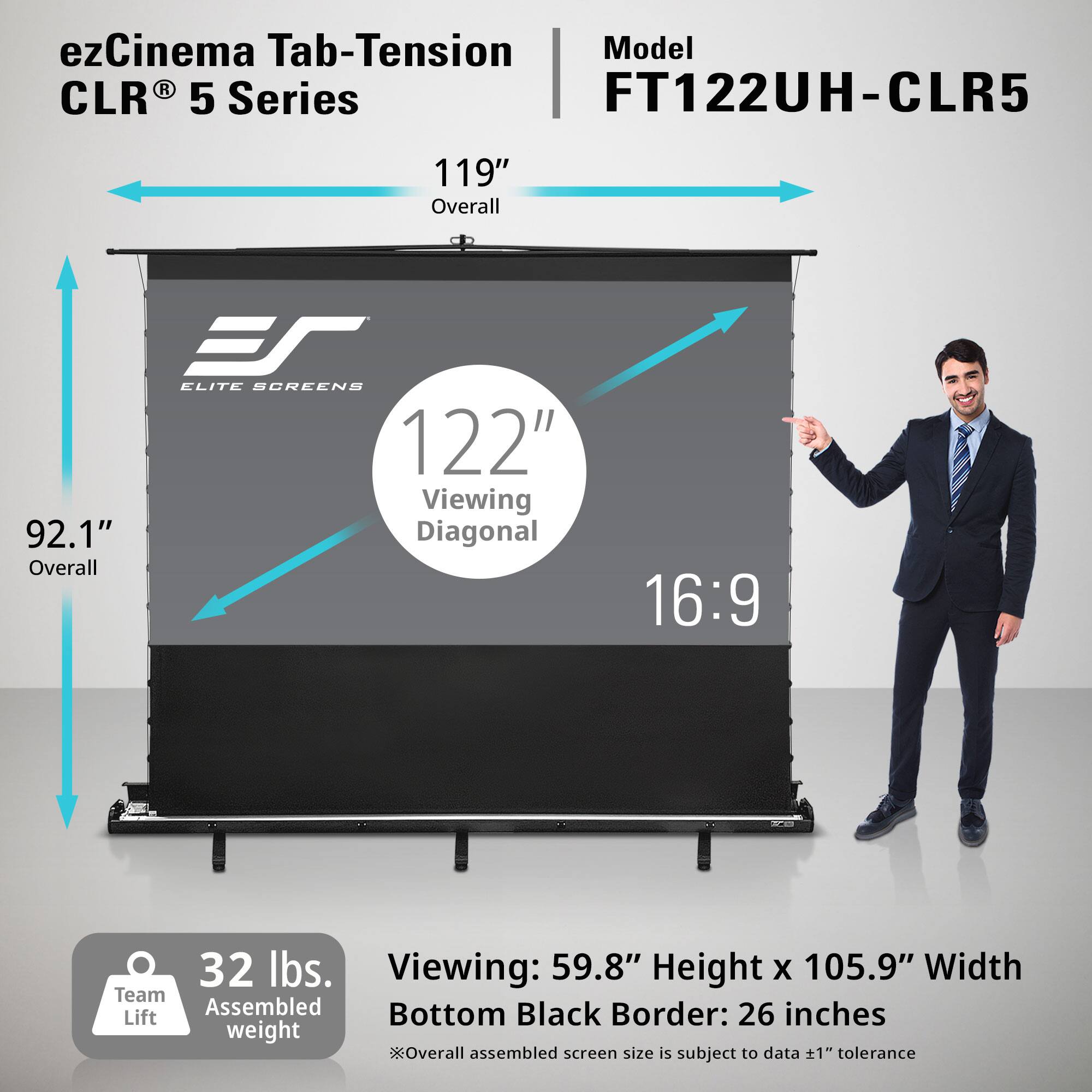 ezCinema Tab-Tension Model FT122UH-CLR5 CLR 5 Series

119" Overall
ES ELITE SCREENS 122" Viewing 92.1" Diagonal Overall
16:9
ACE
32 lbs. Viewing: 59.8" Height X 105.9" Width Team Assembled Bottom Black Border: 26 inches Lift weight Overall assembled screen size is subject to data 1" tolerance