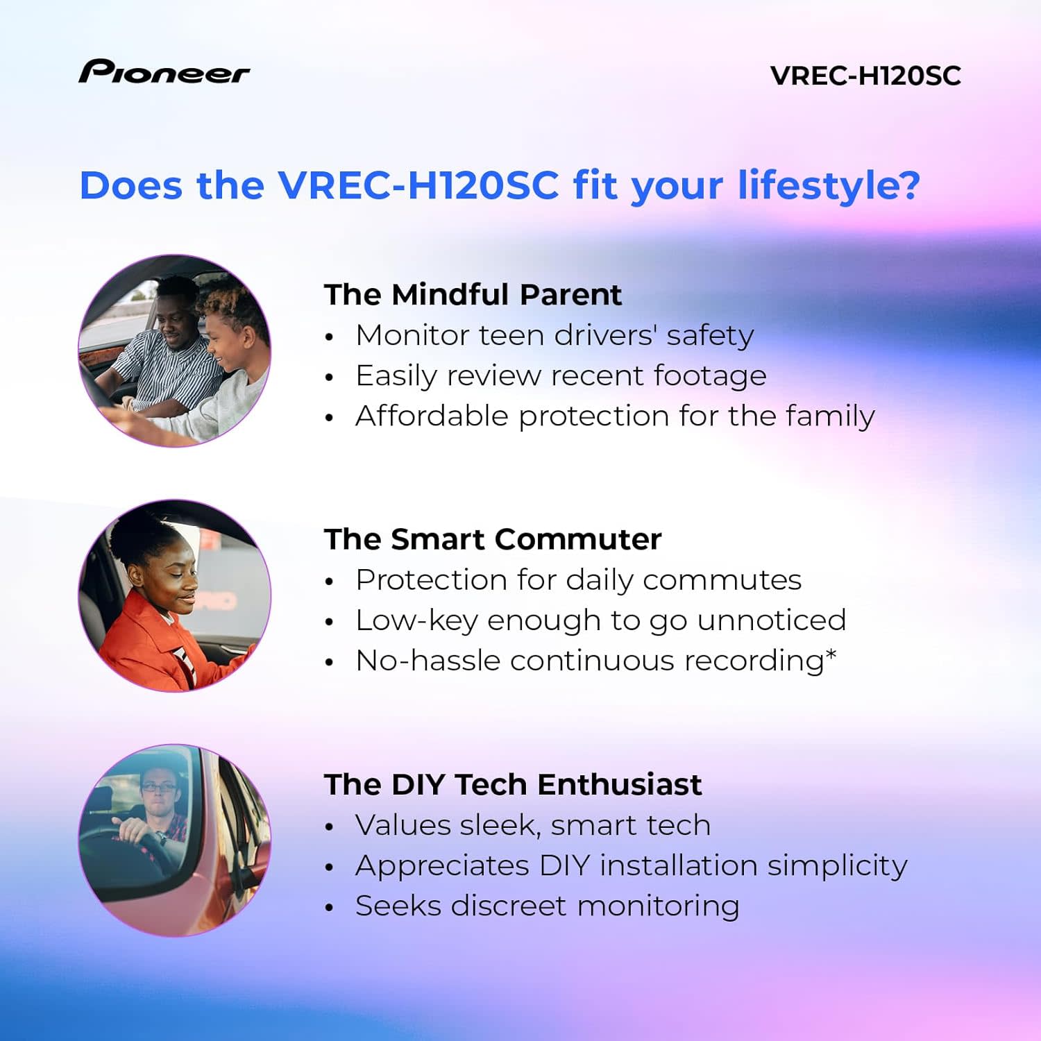 Pioneer

Does the VREC-H120SC fit your lifestyle?

The Mindful Parent
- Monitor teen drivers' safety
- Easily review recent footage
- Affordable protection for the family

The Smart Commuter
- Protection for daily commutes
- Low-key enough to go unnoticed
- No-hassle continuous recording*

The DIY Tech Enthusiast
- Values sleek, smart tech
- Appreciates DIY installation simplicity
- Seeks discreet monitoring

VREC-H120SC