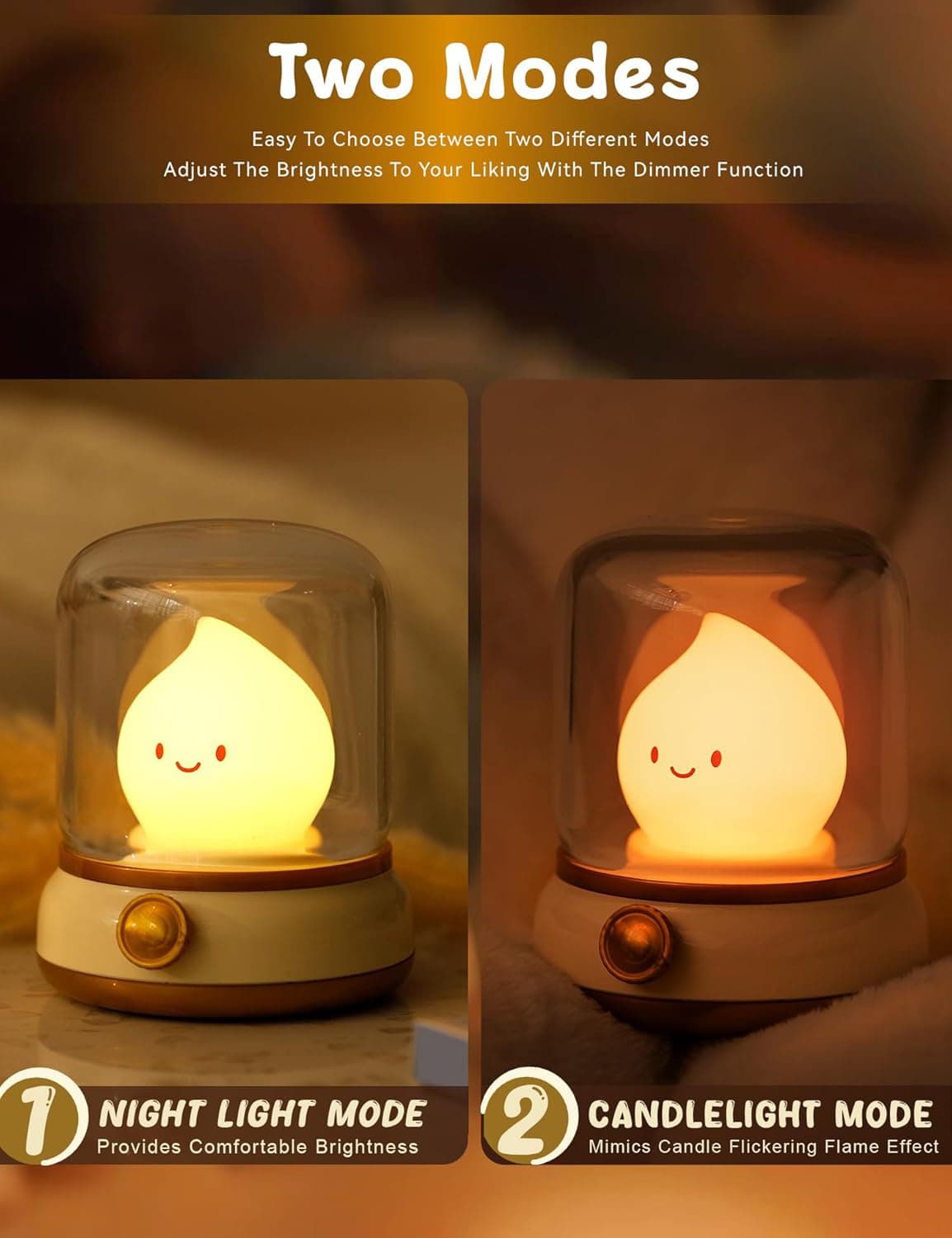 Two Modes

Easy To Choose Between Two Different Modes  
Adjust The Brightness To Your Liking With The Dimmer Function

1. NIGHT LIGHT MODE  
   Provides Comfortable Brightness

2. CANDLELIGHT MODE  
   Mimics Candle Flickering Flame Effect