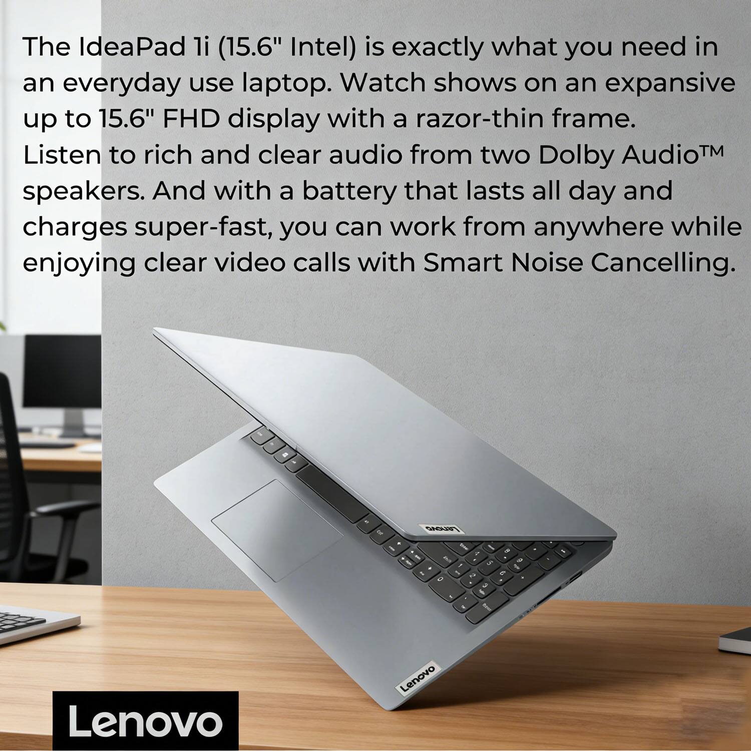 The IdeaPad li (15.6" Intel) is exactly what you need in an everyday use laptop. Watch shows on an expansive up to 15.6" FHD display with a razor-thin frame. Listen to rich and clear audio from two Dolby Audio™ speakers. And with a battery that lasts all day and charges super-fast, you can work from anywhere while enjoying clear video calls with Smart Noise Cancelling.