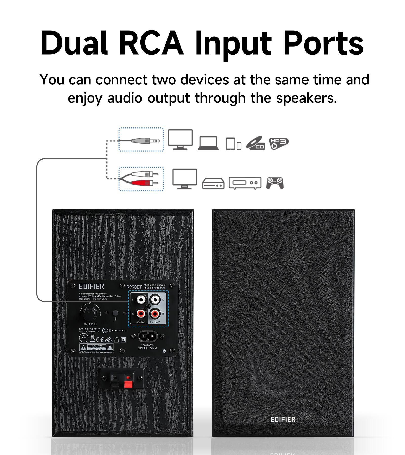 Dual RCA Input Ports  
You can connect two devices at the same time and enjoy audio output through the speakers.

Mutimedia Speaker EDIFIER R990BT  
Model OF1000082  
Miller INS hidress no to 5.74  
General PUC Office song Kang Madi .  
it trune N  
Line 1 - Line 22  
FOOD RDS NO a TODINA-COFICS  
E --------------------------  
OLUTION  
100-24DV- SOYUCHU 225ml  
mobe: -  
EDIFIER  
COMECT
