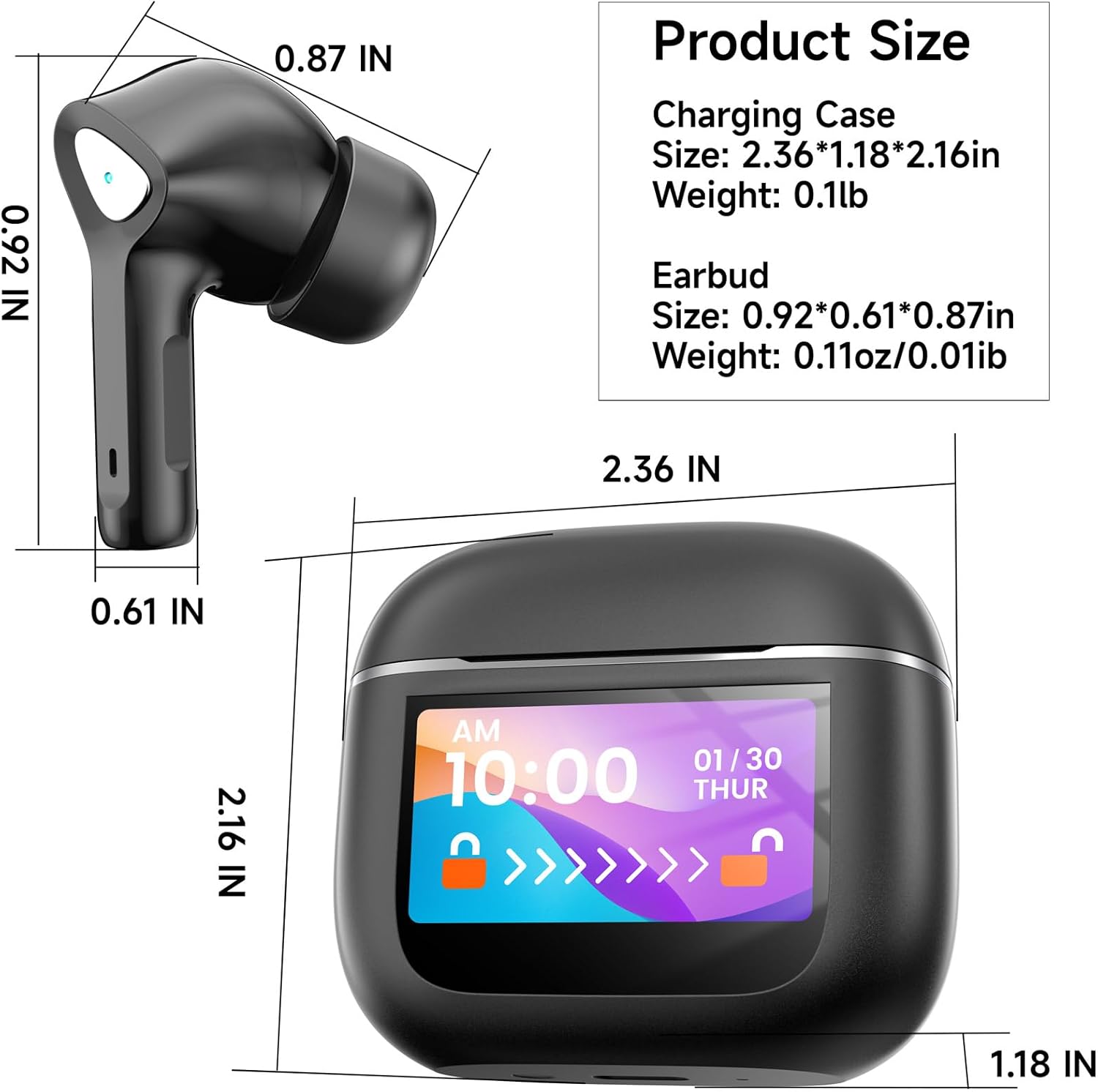 Product Size

Charging Case Size: 2.36*1.18*2.16in  
Weight: 0.1lb

Earbud Size: 0.92*0.61*0.87in  
Weight: 0.11oz/0.01lb

0.92 IN  
0.87 IN  
2.36 IN  
0.61 IN  
2.16 IN  
1.18 IN
