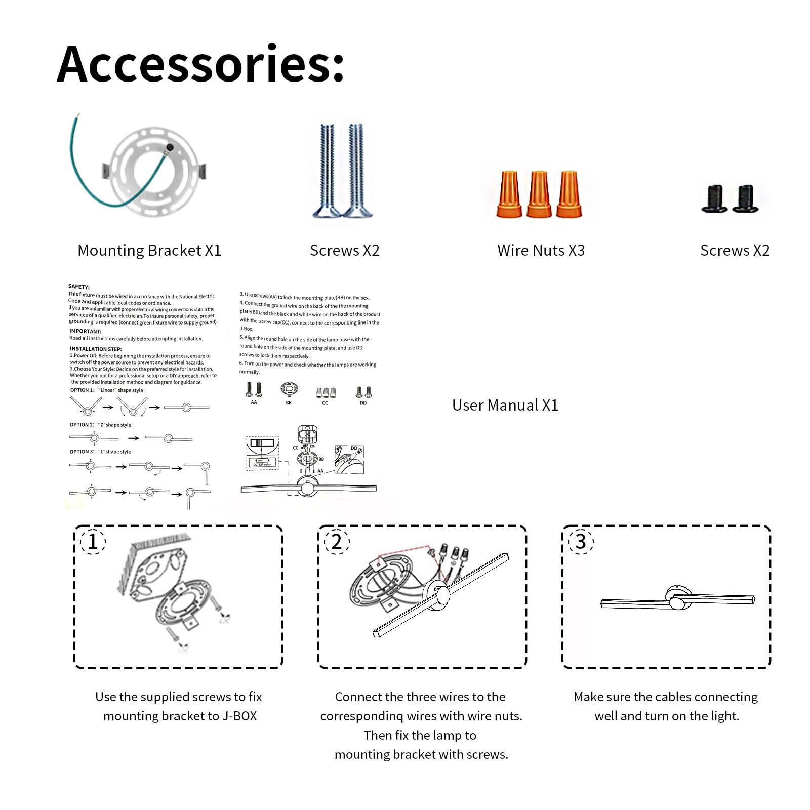 **Accessories:**

- Mounting Bracket X1
- Screws X2
- Wire Nuts X3
- Screws X2
- User Manual X1

**Installation Step:**

1. Use the supplied screws to fix the mounting bracket to J-BOX.
2. Connect the three wires to the corresponding wires with wire nuts.
3. Then fix the lamp to the mounting bracket with screws.
4. Make sure the cables connecting well and turn on the light.

**Safety:**

- This fixture must be installed in accordance with the National Electric Code (NEC) and local electrical codes.
- If you are unfamiliar with electrical wiring, consult a qualified electrician.
- Read the instructions carefully before attempting installation.
- Turn off the power source to prevent any electrical hazards.
- Use the provided installation manual and diagram for guidance.

**Options:**

- Option 1: "T" shape style
- Option 2: "L" shape style

**Instructions:**

1. Use the supplied screws to fix the mounting bracket to J-BOX.
2. Connect the three wires to the corresponding wires with wire nuts.
3. Then fix the lamp to the mounting bracket with screws.
4. Make sure the cables connecting well and turn on