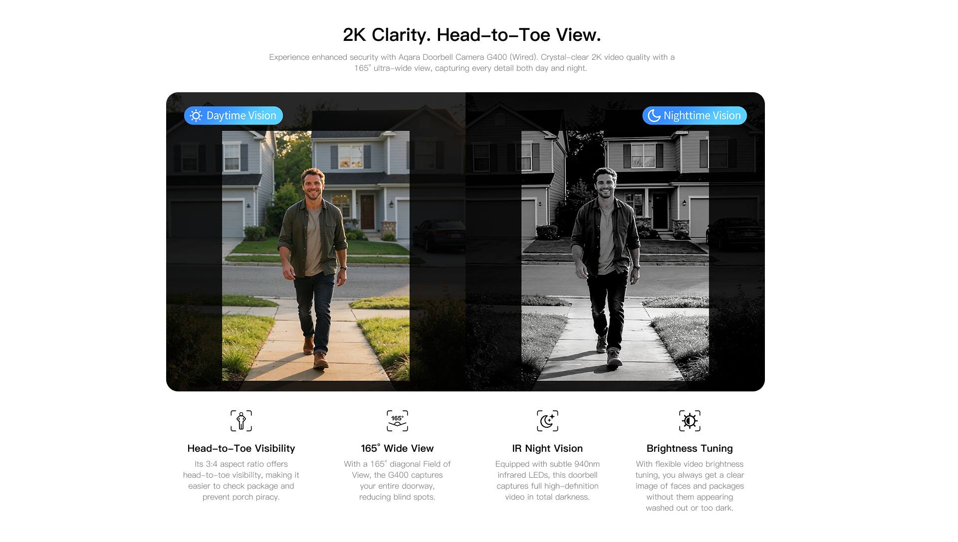 2K Clarity. Head-to-Toe View.

Experience enhanced security with Aqara Doorbell Camera G400 (Wired). Crystal-clear 2K video quality with a 165° ultra-wide view, capturing every detail both day and night.

**Daytime Vision**
**Head-to-Toe Visibility**
Its 3:4 aspect ratio offers head-to-toe visibility, making it easier to check packages and prevent porch piracy.

**165° Wide View**
With a 165° diagonal Field of View, the G400 captures your entire doorway, reducing blind spots.

**Nighttime Vision**
**IR Night Vision**
Equipped with subtle 940nm infrared LEDs, this doorbell captures full high-definition video in total darkness.

**Brightness Tuning**
With flexible video brightness tuning, you always get a clear image of faces and packages without them appearing washed out or too dark.