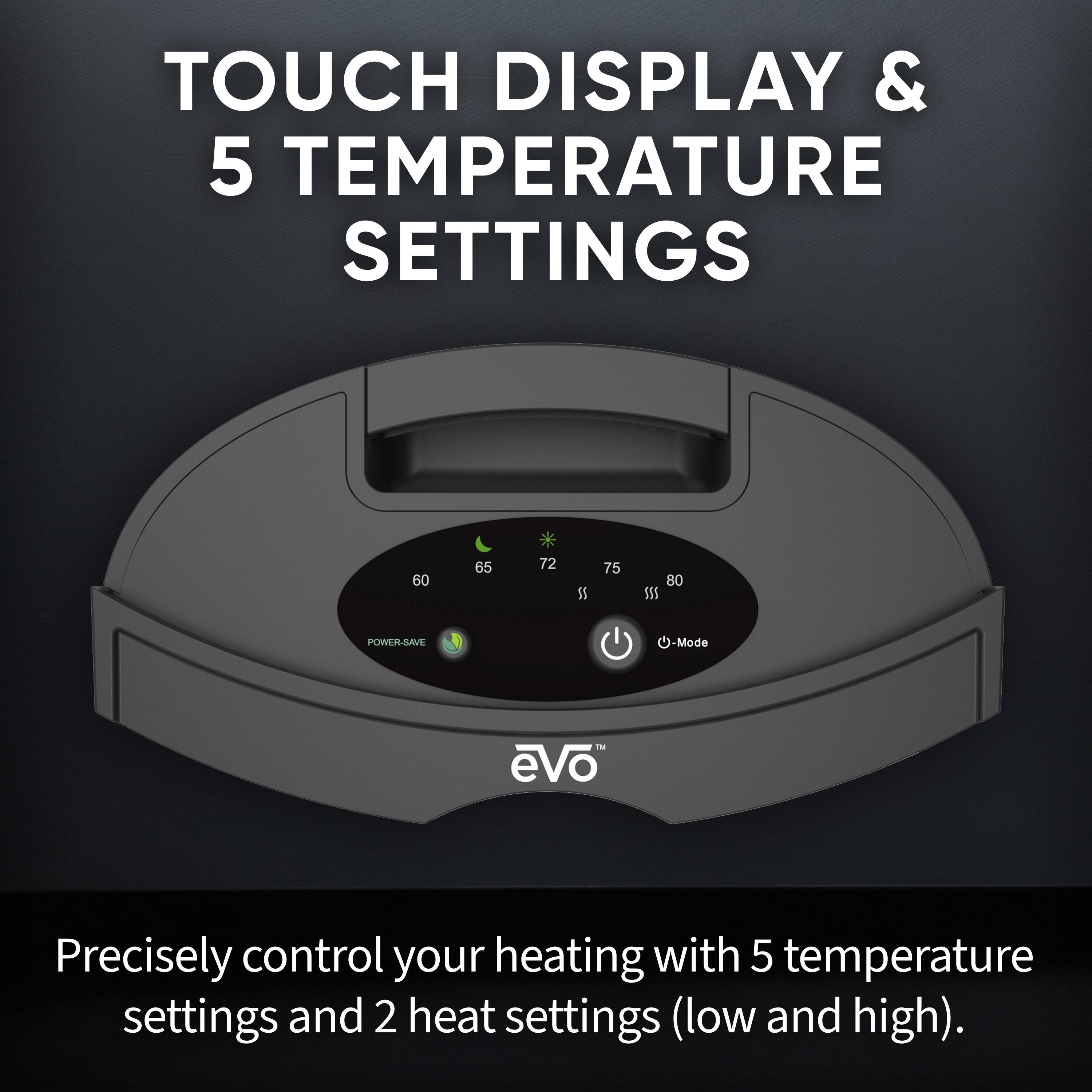 TOUCH DISPLAY & 5 TEMPERATURE SETTINGS

Precisely control your heating with 5 temperature settings and 2 heat settings (low and high).