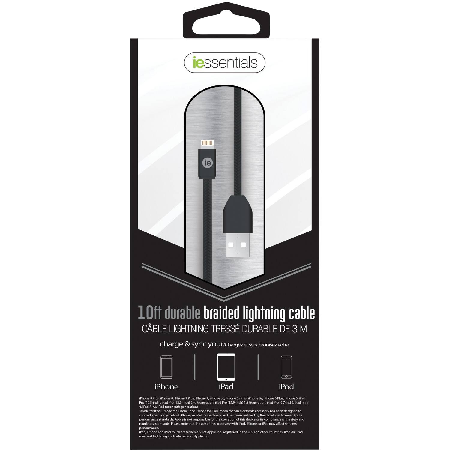 **iessentials**

**10ft durable braided lightning cable**  
CÂBLE LIGHTNING TRESSÉ DURABLE DE 3 M

Charge & sync your iPhone, iPad, iPod

- iPhone
- iPad
- iPod

iPhone 6, iPhone 6s, iPhone 7, iPhone 8, iPhone X, iPhone XS, iPhone 11, iPhone 12, iPhone 13, iPhone 14, iPhone 15, iPhone 16, iPhone 17, iPhone 18, iPhone 19, iPhone 20, iPhone 21, iPhone 22, iPhone 23, iPhone 24, iPhone 25, iPhone 26, iPhone 27, iPhone 28, iPhone 29, iPhone 30, iPhone 31, iPhone 32, iPhone 33, iPhone 34, iPhone 35, iPhone 36, iPhone 37, iPhone 38, iPhone 39, iPhone 40, iPhone 41, iPhone 42, iPhone 43, iPhone 44, iPhone 45, iPhone 46, iPhone 