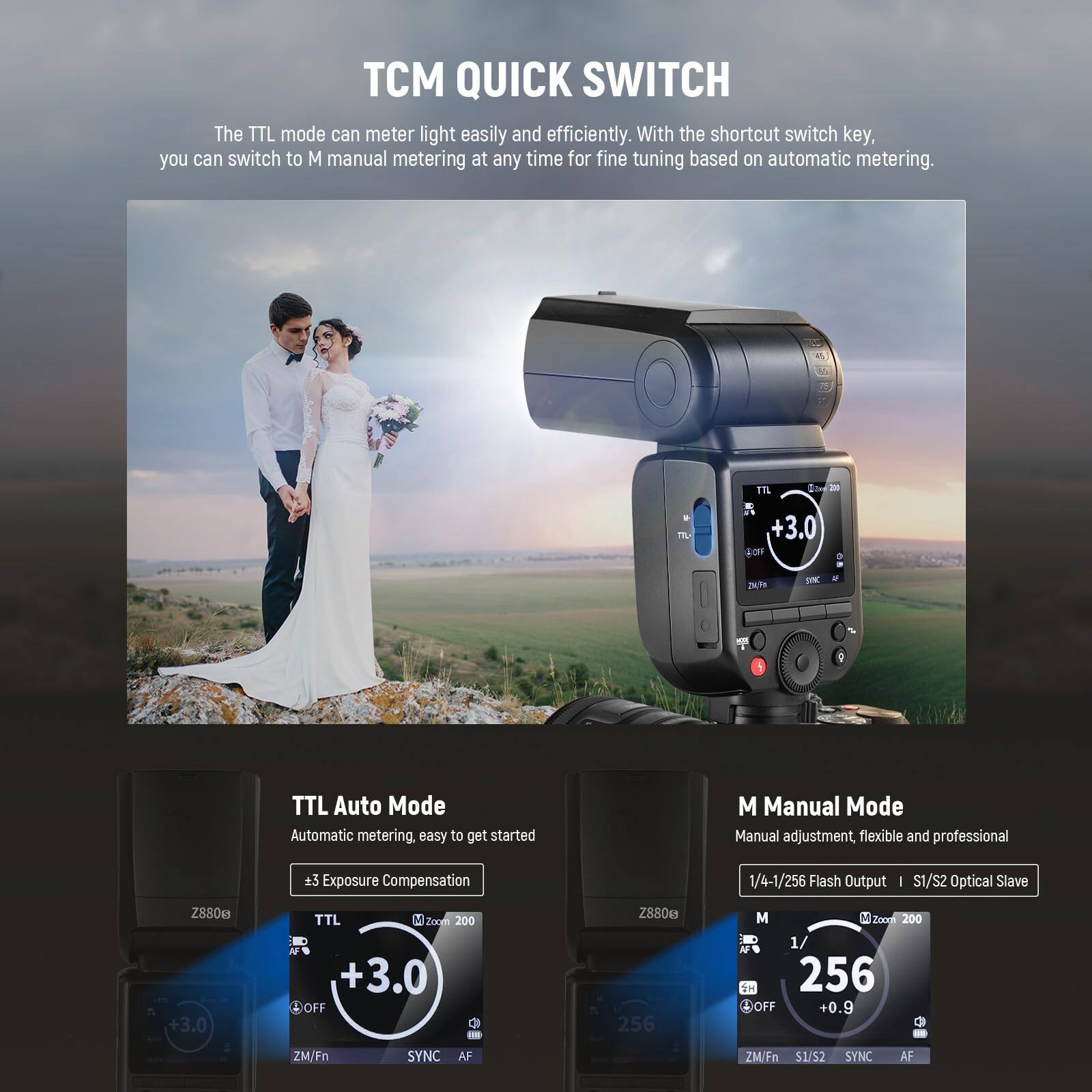 TCM QUICK SWITCH

The TTL mode can meter light easily and efficiently. With the shortcut switch key, you can switch to M manual metering at any time for fine tuning based on automatic metering.

TTL Auto Mode
Automatic metering, easy to get started
±3 Exposure Compensation

M Manual Mode
Manual adjustment, flexible and professional
1/4-1/256 Flash Output | S1/S2 Optical Slave

Z8806
+3.0 TTL
Z8806
+3.0 M
Z8806
+0.9 M