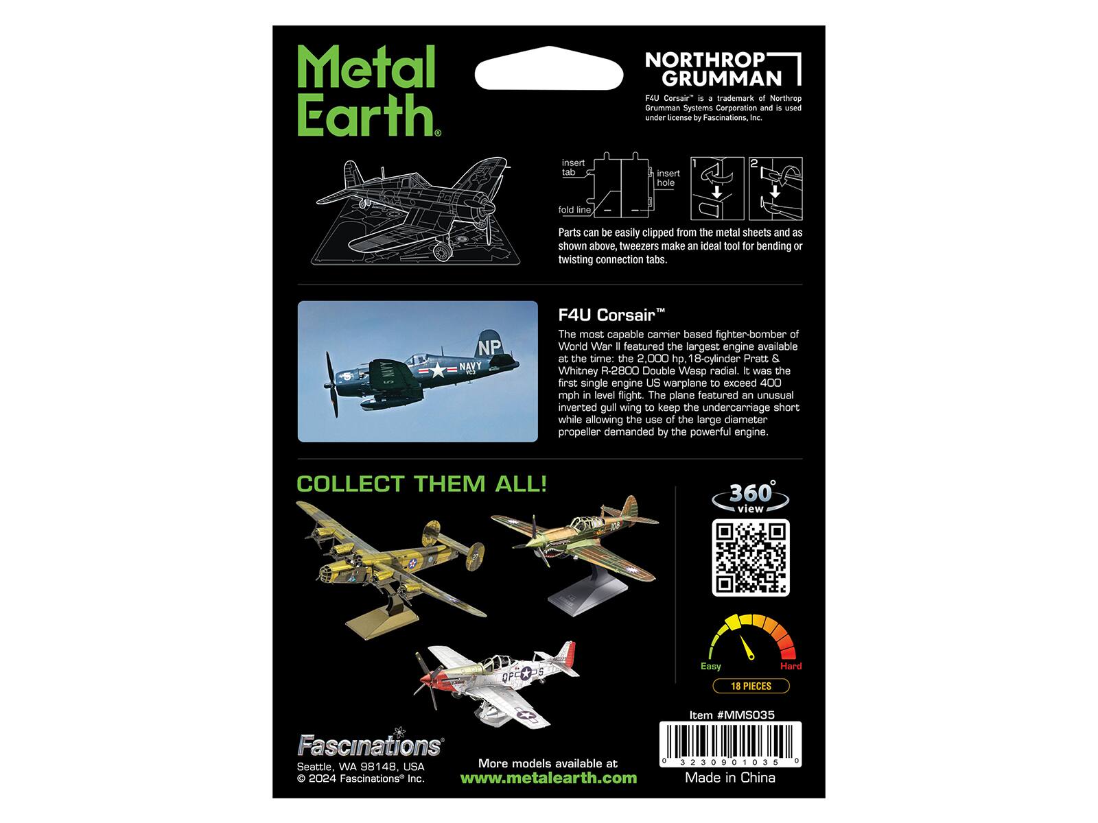 Metal Earth

NORTHROP GRUMMAN F4U Corsair is a trademark of Northrop Grumman Systems Corporation and is used under license by Fascinations, Inc.

1. Insert hole
2. Fold line
Parts can be easily clipped from the metal sheets and as shown above, tweezers make an ideal tool for bending or twisting connection tabs.

NP NAVY A F4U Corsair* The most capable carrier based fighter-bomber of World War II - featured the largest engine available at the time: the 2,000 hp. 18-cylinder Pratt & Whitney R-2800 Double Wasp radial. It was the first single engine US warplane to exceed 400 mph in level flight. The plane featured an unusual inverted gull wing to keep the undercarriage short while allowing the use of the large diameter propeller demanded by the powerful engine.

COLLECT THEM ALL!

360° view
Easy
Hard
18 PIECES

Item #MMS035

Fascinations
Seattle, WA 98148, USA
© 2024 Fascinations Inc.
www.metalearth.com
Made in China