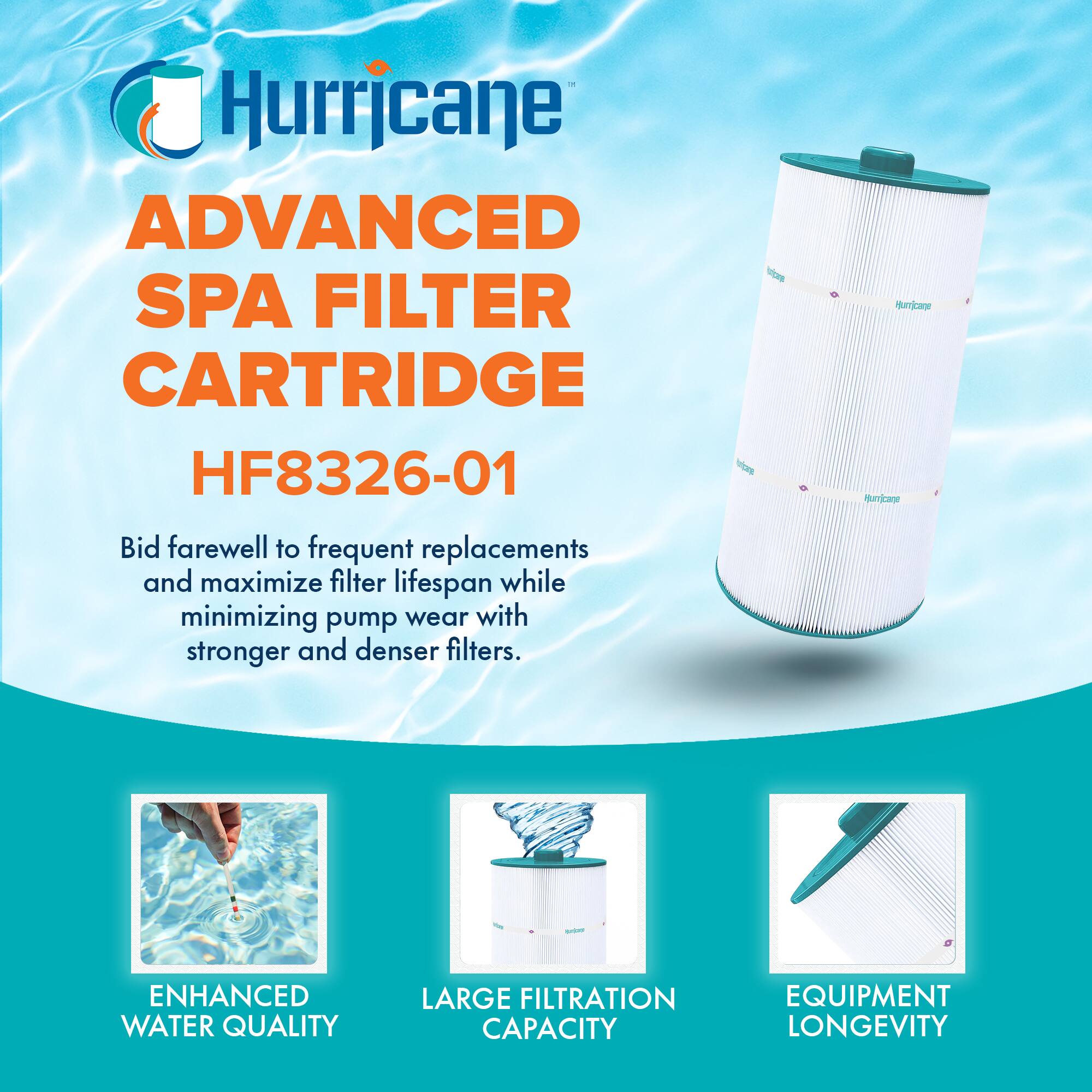 Hurricane  
ADVANCED SPA FILTER CARTRIDGE  
HF8326-01  

Bid farewell to frequent replacements and maximize filter lifespan while minimizing pump wear with stronger and denser filters.  

ENHANCED WATER QUALITY  
LARGE FILTRATION CAPACITY  
EQUIPMENT LONGEVITY