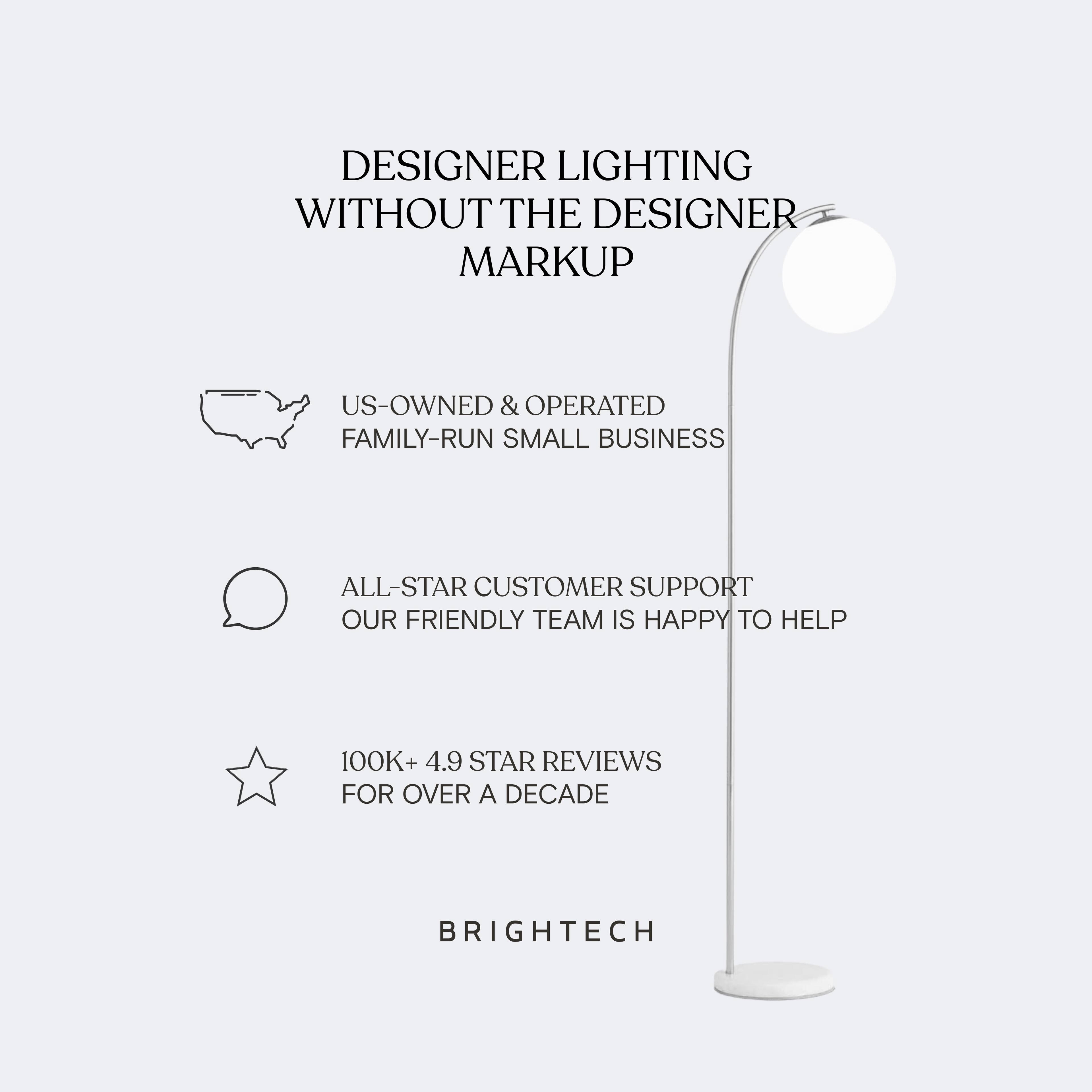 DESIGNER LIGHTING WITHOUT THE DESIGNER MARKUP

- US-OWNED & OPERATED FAMILY-RUN SMALL BUSINESS
- ALL-STAR CUSTOMER SUPPORT OUR FRIENDLY TEAM IS HAPPY TO HELP
- 100K+ 4.9 STAR REVIEWS FOR OVER A DECADE

BRIGHTTECH