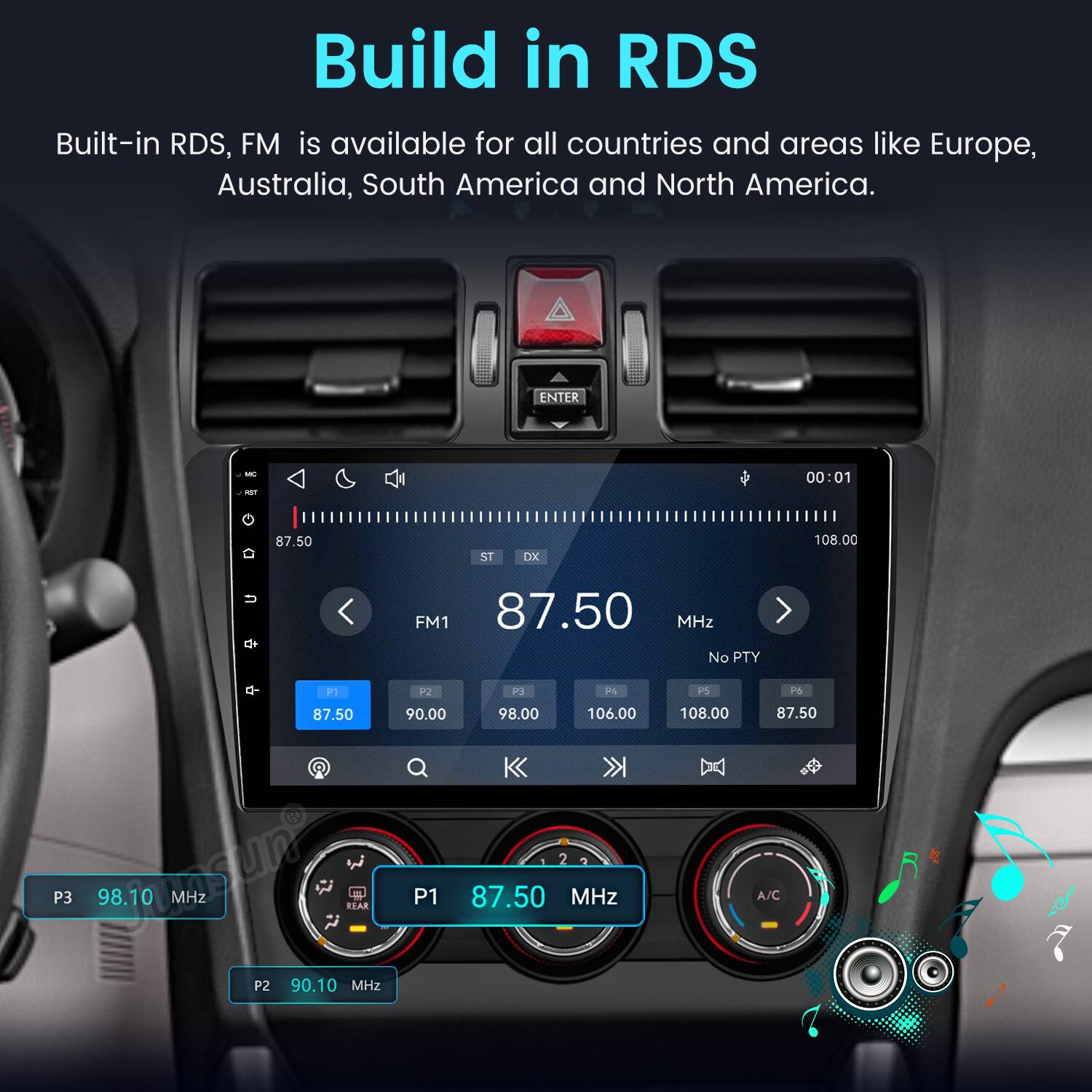 Build in RDS  
Built-in RDS, FM is available for all countries and areas like Europe, Australia, South America and North America.

ENTER  
MC RST  
00:01  
87.50  
ST  
DX  
108.00  
U  
FM1 87.50 MHz No PTY  
P1 P2 P3 P4 87.50 90.00 98.00 106.00 Q P3 MHz P2 90.10 REAR MHz P1 87.50 MHz  
PS 108.00  
P6 87.50 A/C