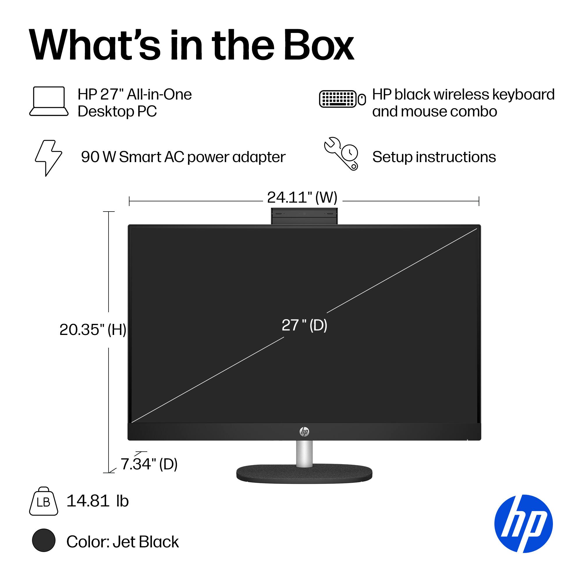 What's in the Box

HP 27" All-in-One Desktop PC

HP black wireless keyboard and mouse combo

90 W Smart AC power adapter

Setup instructions

24.11" (W)

20.35" (H)

27" (D)

7.34" (D)

LB 14.81 lb

Color: Jet Black

hp