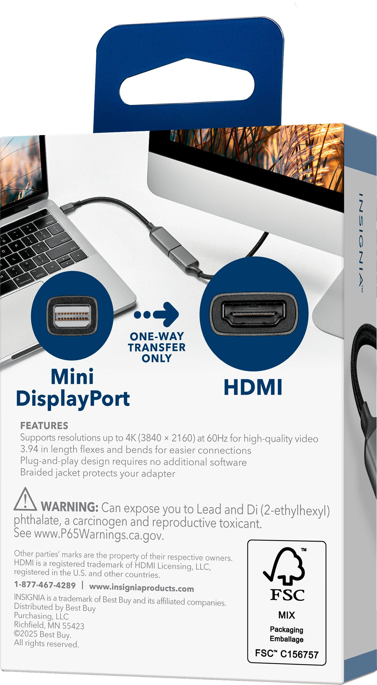 **Mini DisplayPort to HDMI Adapter**

**ONE-WAY TRANSFER ONLY**

**FEATURES**
- Supports resolutions up to 4K (3840 x 2160) at 60Hz for high-quality video
- 3.94 in length flexes and bends for easier connections
- Plug-and-play design requires no additional software
- Braided jacket protects your adapter

**WARNING:** Can expose you to Lead and Di (2-ethylhexyl) phthalate, a carcinogen and reproductive toxicant. See www.P65Warnings.ca.gov.

**OTHER PARTIES' MARKS ARE THE PROPERTY OF THEIR RESPECTIVE OWNERS.**
- HDMI is a registered trademark of HDMI Licensing, LLC, registered in the U.S. and other countries.

**INSIGNIA** is a trademark of Best Buy and its affiliated companies. Distributed by Best Buy Purchasing, LLC, Richfield, MN 55423. 2025 Best Buy Packaging. Emballage. All rights reserved.

**1-877-467-4289**  
www.insigniaproducts.com

**FSC MIX**  
Packaging  
Emballage  
F
