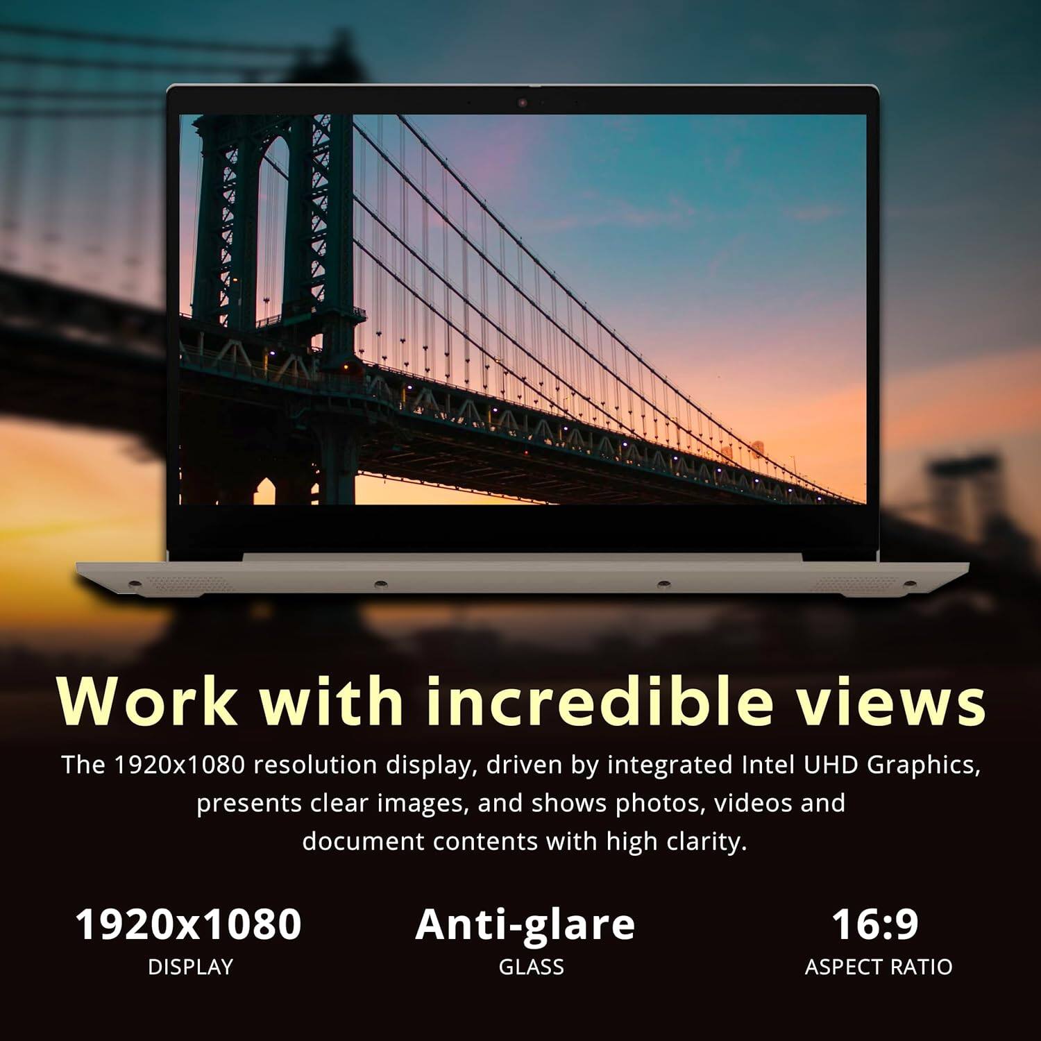 Work with incredible views

The 1920x1080 resolution display, driven by integrated Intel UHD Graphics, presents clear images, and shows photos, videos and document contents with high clarity.

1920x1080 DISPLAY

Anti-glare GLASS

16:9 ASPECT RATIO