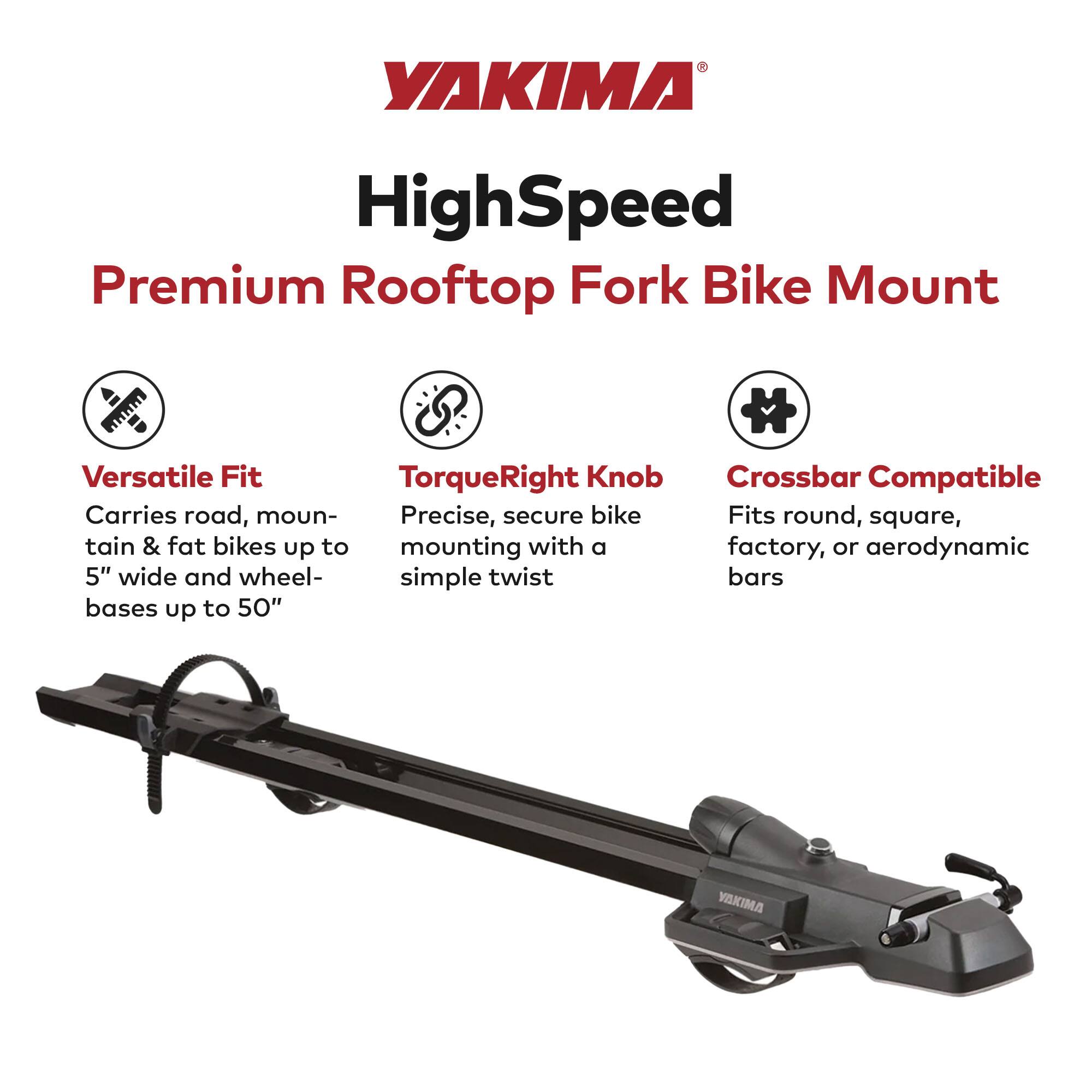 YAKIMA HighSpeed Premium Rooftop Fork Bike Mount

Versatile Fit
Carries road, mountain & fat bikes up to 5" wide and wheelbases up to 50"

TorqueRight Knob
Precise, secure bike mounting with a simple twist

Crossbar Compatible
Fits round, square, factory, or aerodynamic bars