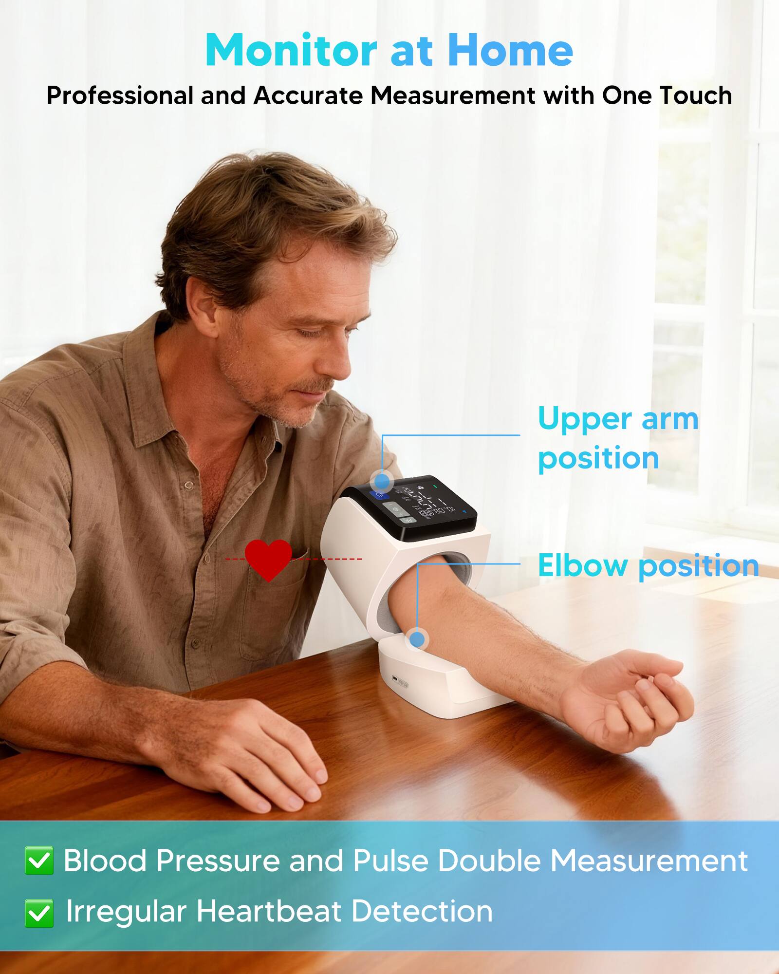 Monitor at Home  
Professional and Accurate Measurement with One Touch  

Upper arm position  
Elbow position  

Blood Pressure and Pulse Double Measurement  
Irregular Heartbeat Detection