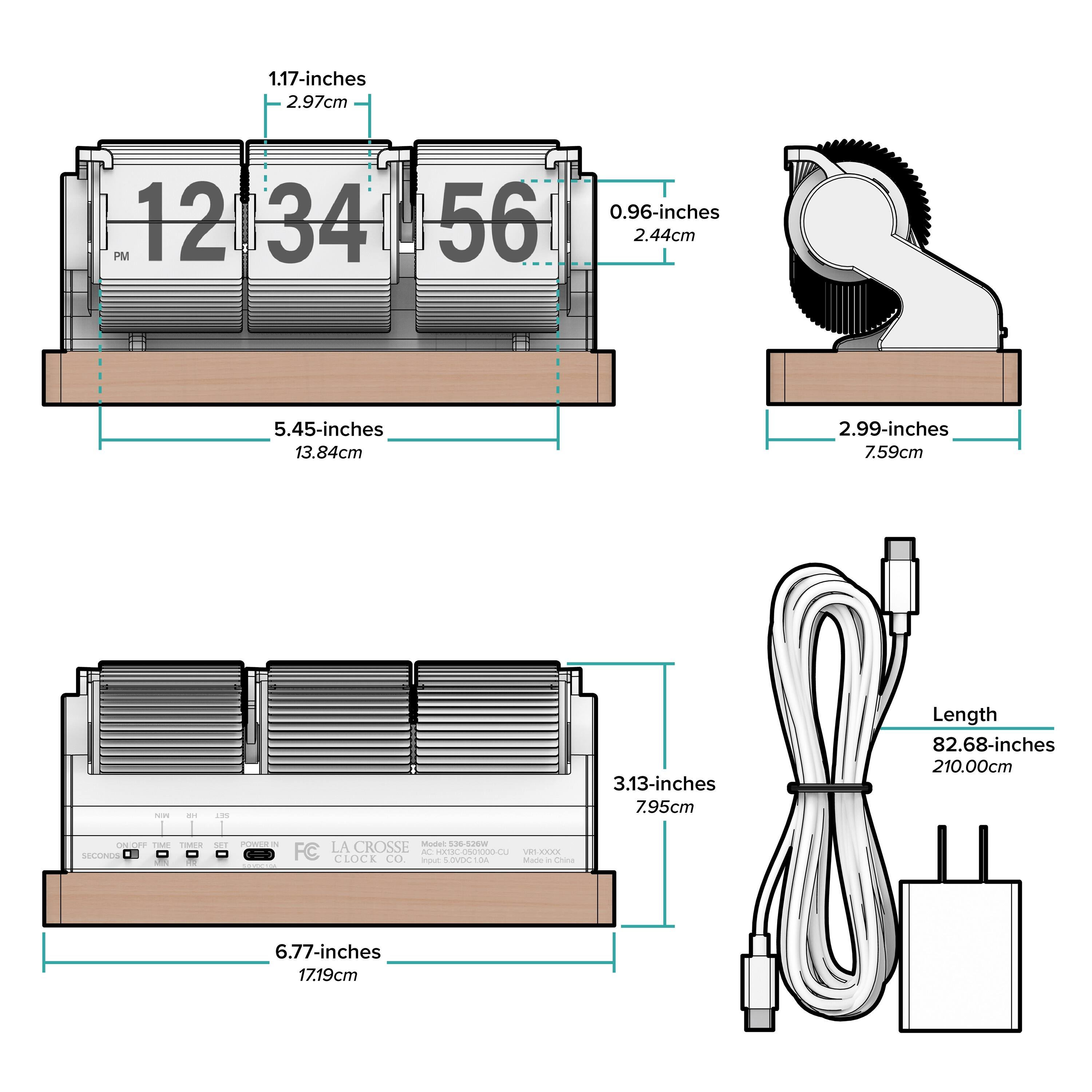 1.17-inches  
2.97cm  

0.96-inches  
2.44cm  

5.45-inches  
13.84cm  

2.99-inches  
7.59cm  

3.13-inches  
7.95cm  

6.77-inches  
17.19cm  

Length  
82.68-inches  
210.00cm  

LA CROSSE CLOCK CO.  
Model: S32-22W  
Input: 5VDC 10A  

Made in China