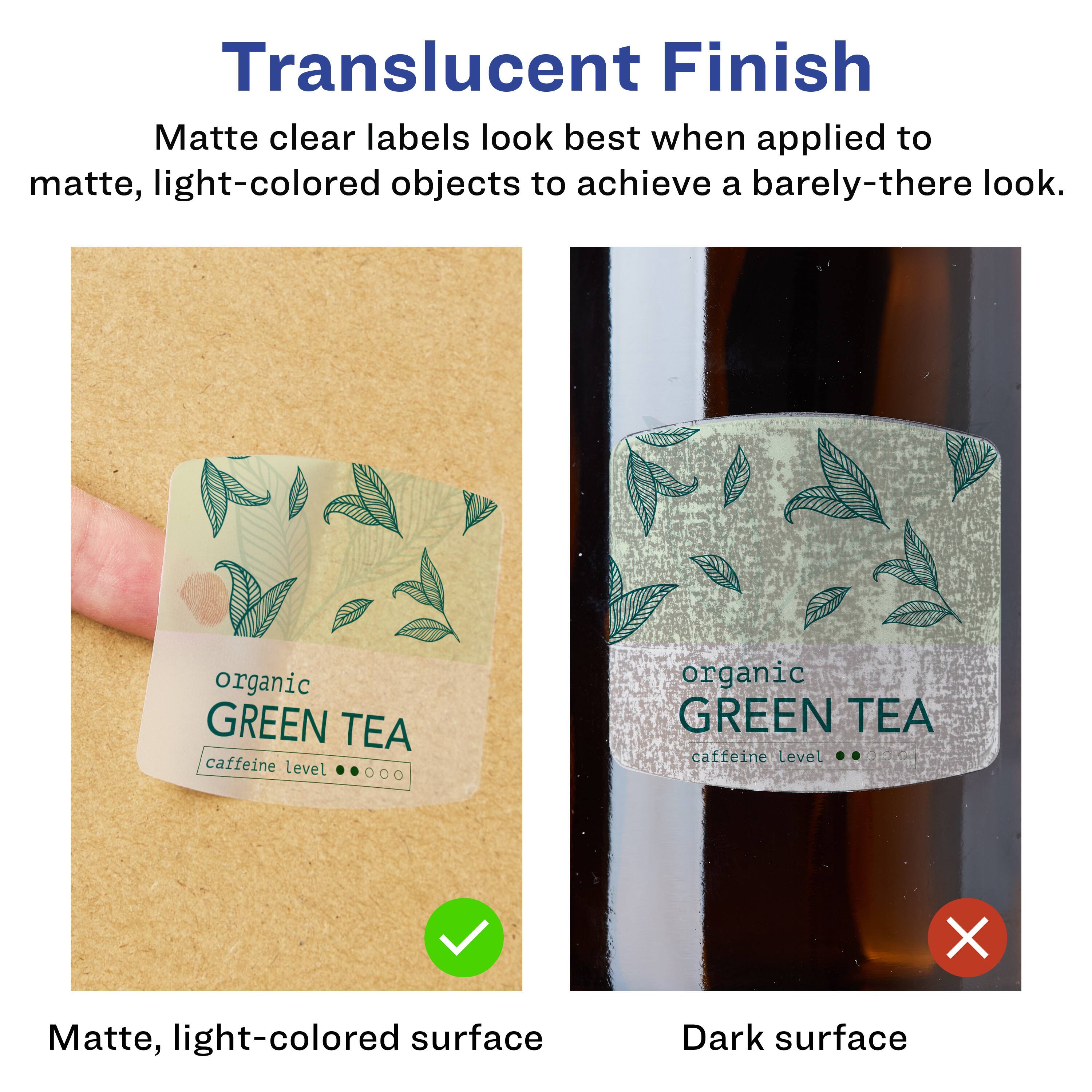 Translucent Finish  
Matte clear labels look best when applied to matte, light-colored objects to achieve a barely-there look.

Matte, light-colored surface  
Dark surface

organic GREEN TEA  
caffeine level

organic GREEN TEA  
caffeine Level