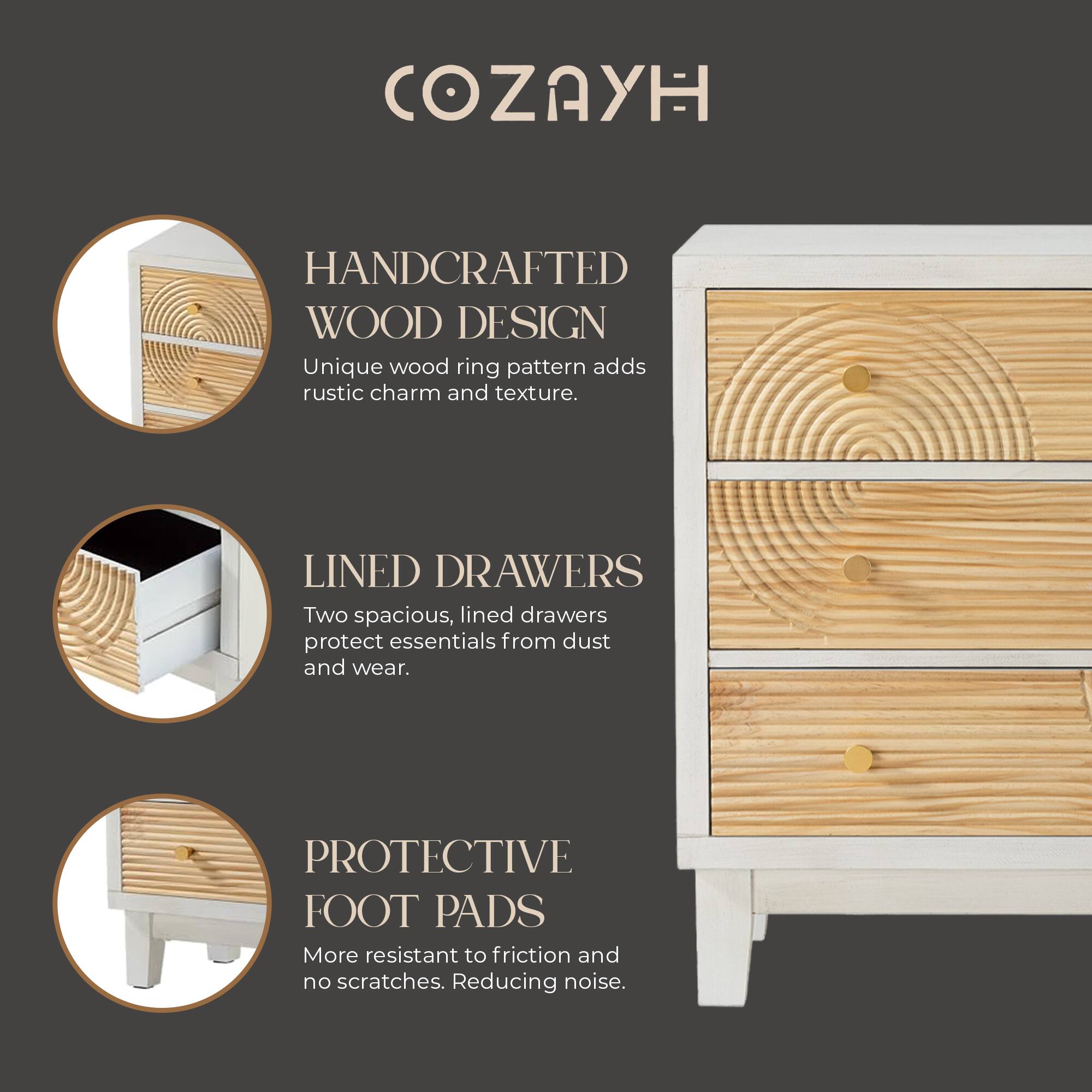 COZAYH

HANDCRAFTED WOOD DESIGN  
Unique wood ring pattern adds rustic charm and texture.

LINED DRAWERS  
Two spacious, lined drawers protect essentials from dust and wear.

PROTECTIVE FOOT PADS  
More resistant to friction and no scratches. Reducing noise.