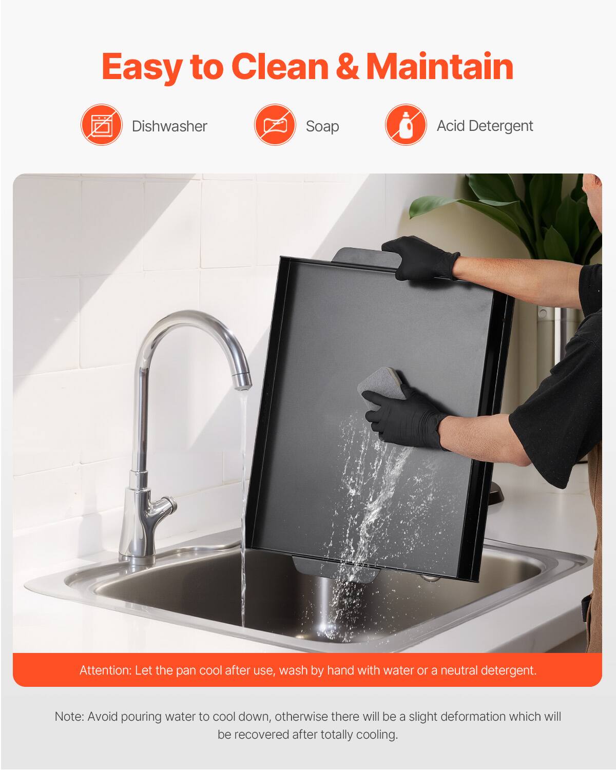 Easy to Clean & Maintain

Dishwasher
Soap
Acid Detergent

Attention: Let the pan cool after use, wash by hand with water or a neutral detergent.

Note: Avoid pouring water to cool down, otherwise there will be a slight deformation which will be recovered after totally cooling.