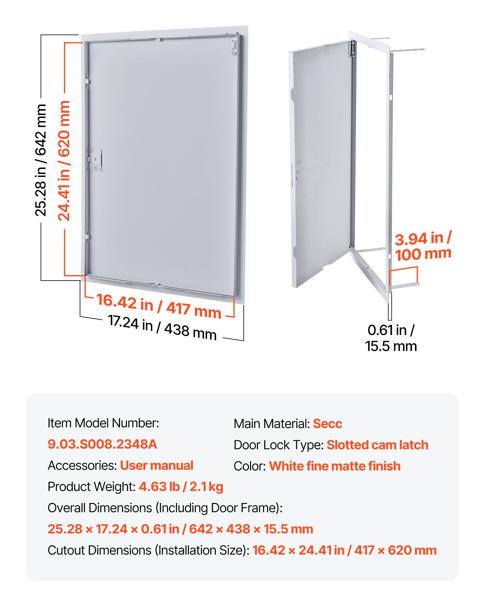mm 642 / 25.28 in/ 642 in 25.28 mm 620 I 24.41in / 620 24.41 in 3.94 in 1/ 100 mm 16.42 in I 417 mm 17.24 in I 438 mm 0.61 in / 15.5 mm

Item Model Number: 9.03.S008.2348A  
Main Material: Secc  
Door Lock Type: Slotted cam latch  
Accessories: User manual  
Color: White fine matte finish  
Product Weight: 4.63 lb /2.1kg  

Overall Dimensions (Including Door Frame): 25.28 x 17.24 x 0.61 in / 642 x 438 x 15.5 mm  
Cutout Dimensions (Installation Size): 16.42 x 24.41 in / 417 x 620 mm