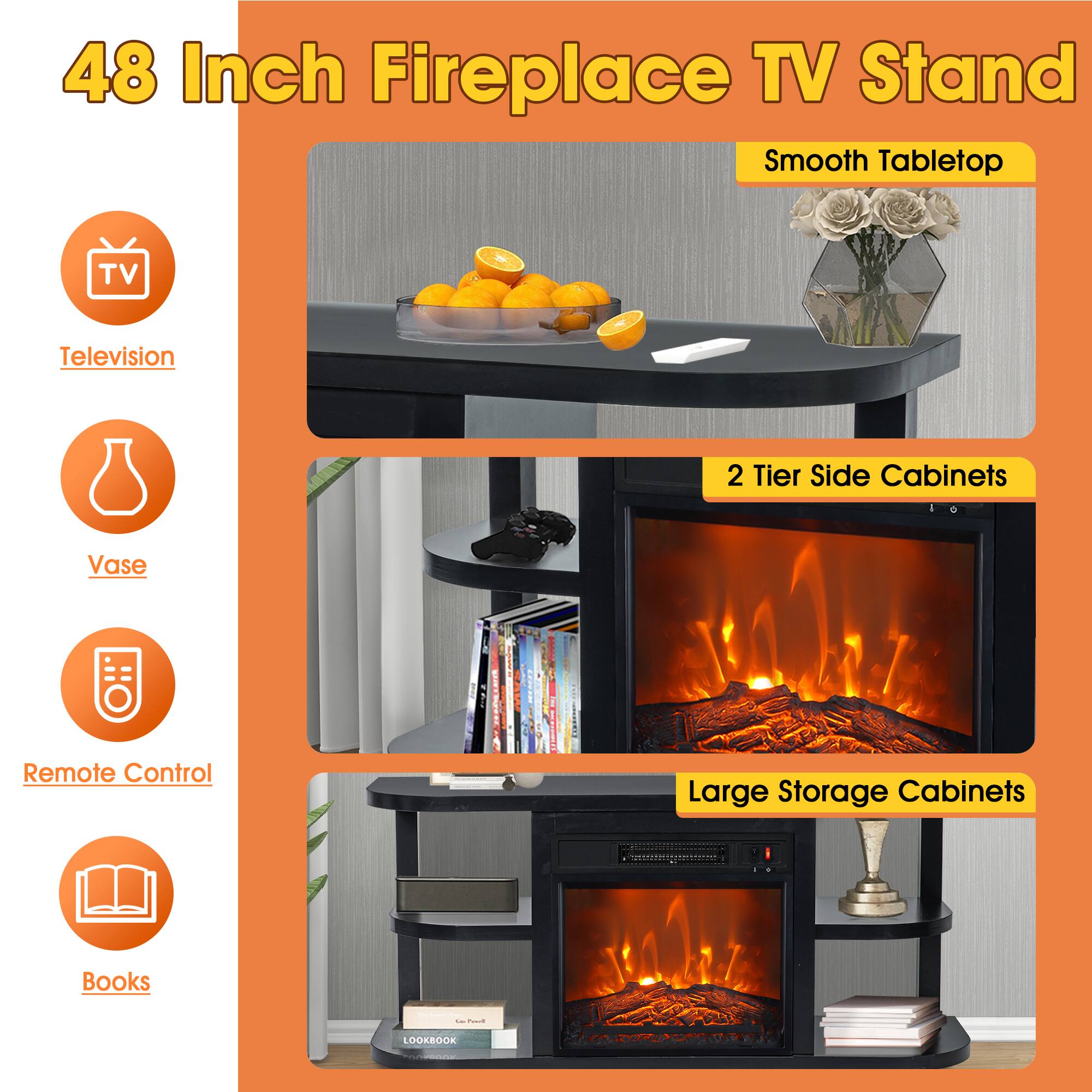 48 Inch Fireplace TV Stand

- Smooth Tabletop
- 2 Tier Side Cabinets
- Large Storage Cabinets

Television  
Vase  
Remote Control  
Books