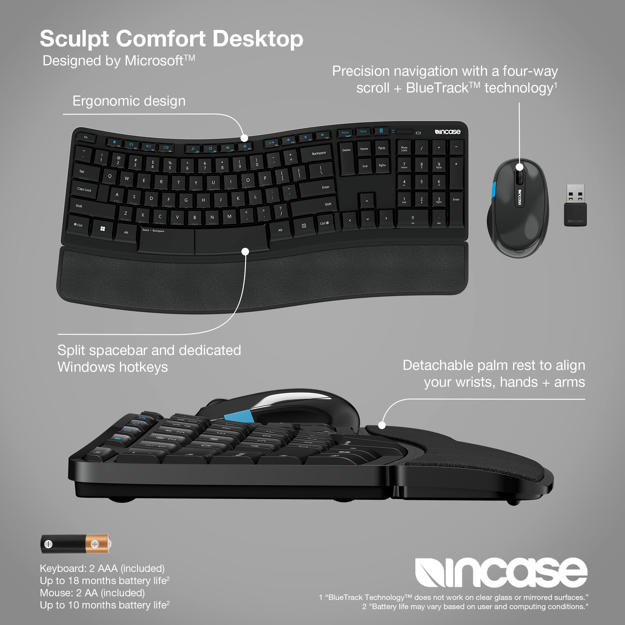 Sculpt Comfort Desktop MicrosoftTM Designed by Precision navigation with a four-way scroll + BlueTrackTM technology Ergonomic design - Split spacebar and dedicated Windows hotkeys Detachable palm rest to align your wrists, hands + arms I Keyboard: 2 AAA (included) Up to 18 months battery life Mouse: 2 AA (included) Up to 10 months battery life incase 1 "BlueTrack TechnologyTM does not work on clear glass Or mirrored surfaces." 2 "Battery life may vary based on user and computing conditions."