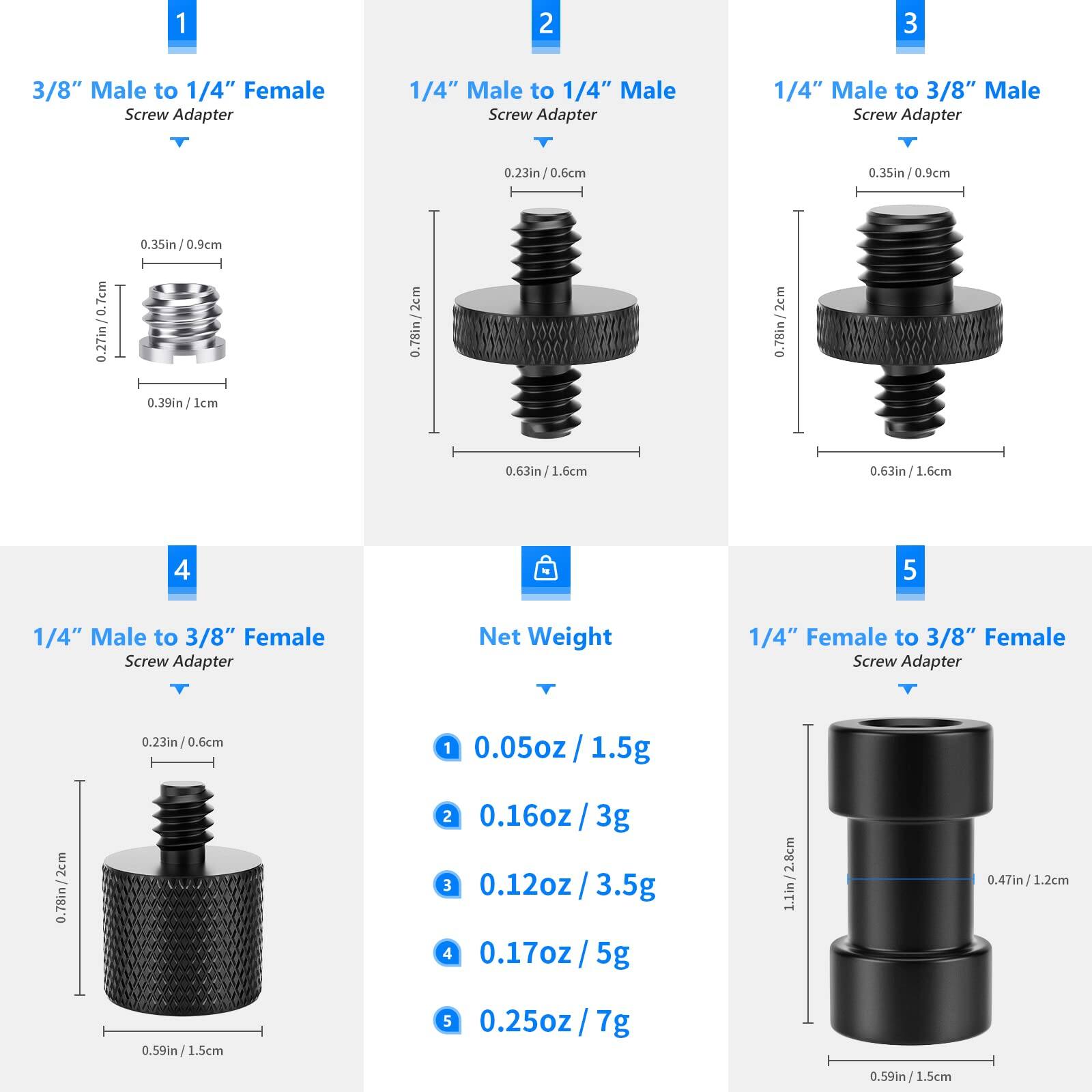 1. 3/8" Male to 1/4" Female Screw Adapter
   - 0.23in / 0.6cm
   - 0.35in / 0.9cm
   - 0.39in / 1cm

2. 1/4" Male to 1/4" Male Screw Adapter
   - 0.23in / 0.6cm
   - 0.78in / 2cm
   - 0.63in / 1.6cm

3. 1/4" Male to 3/8" Male Screw Adapter
   - 0.23in / 0.6cm
   - 0.78in / 2cm
   - 0.63in / 1.6cm

4. 1/4" Male to 3/8" Female Screw Adapter
   - 0.23in / 0.6cm
   - 0.78in / 2cm
   - 0.59in / 1.5cm

5. 1/4" Female to 3/