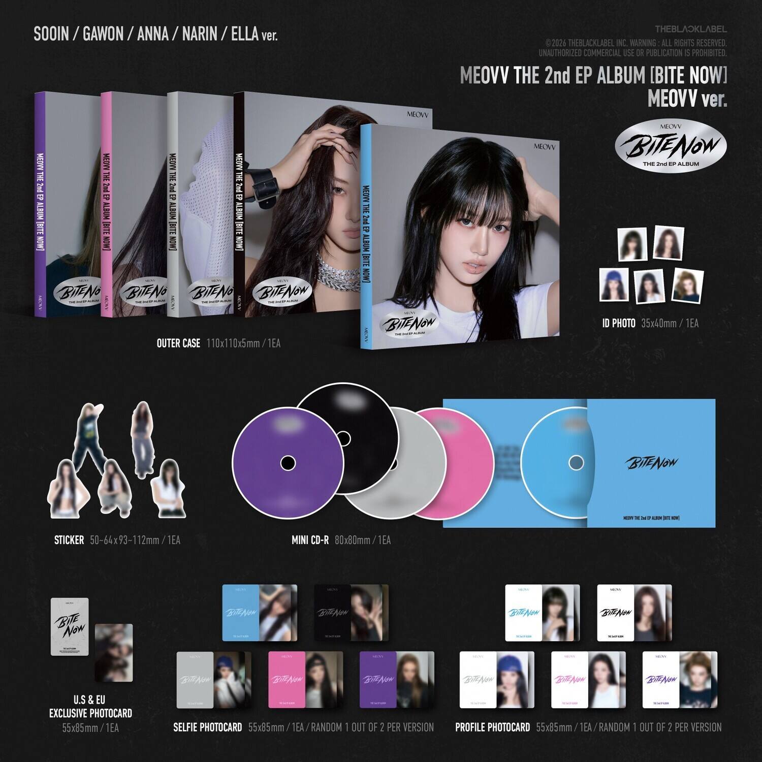 SOOIN / GAWON / ANNA / NARIN / ELLA ver.  
MEOVV THE 2nd EP ALBUM [BITE NOW]  
MEOVV ver.  

OUTER CASE 110x110x5mm / 1EA  
ID PHOTO 35x40mm / 1EA  
STICKER 50-64x93-112mm / 1EA  
MINI CD-R 80x80mm / 1EA  
U.S & EU EXCLUSIVE PHOTOCARD 55x85mm / 1EA  
SELFIE PHOTOCARD 55x85mm / 1EA / RANDOM 1 OUT OF 2 PER VERSION  
PROFILE PHOTOCARD 55x85mm / 1EA / RANDOM 1 OUT OF 2 PER VERSION  

©2026 THEBLACKLABEL INC. ALL RIGHTS RESERVED.  
UNAUTHORIZED COMMERCIAL USE OR PUBLICATION IS PROHIBITED.