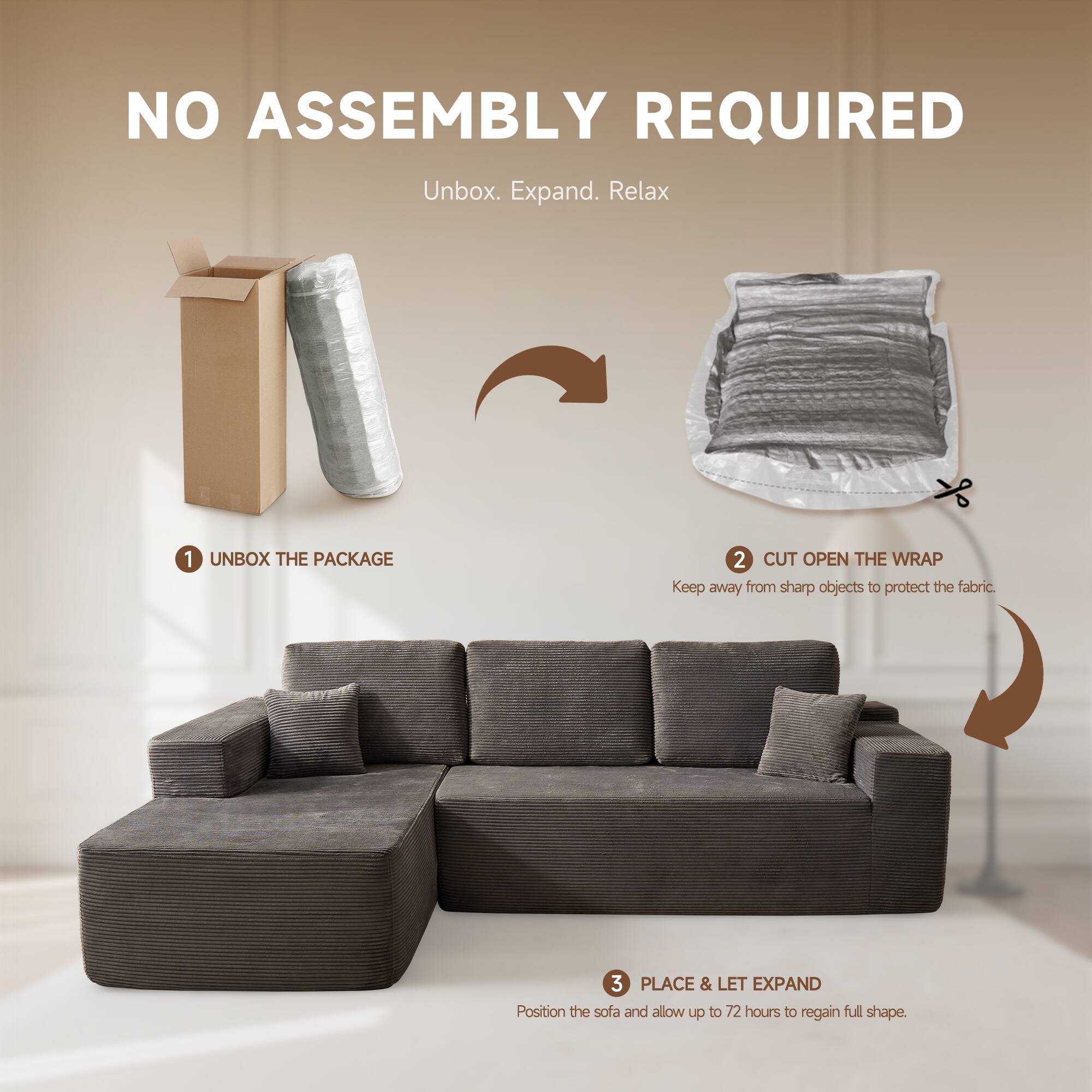 NO ASSEMBLY REQUIRED  
Unbox. Expand. Relax  

1. UNBOX THE PACKAGE  
2. CUT OPEN THE WRAP  
   Keep away from sharp objects to protect the fabric.  
3. PLACE & LET EXPAND  
   Position the sofa and allow up to 72 hours to regain full shape.