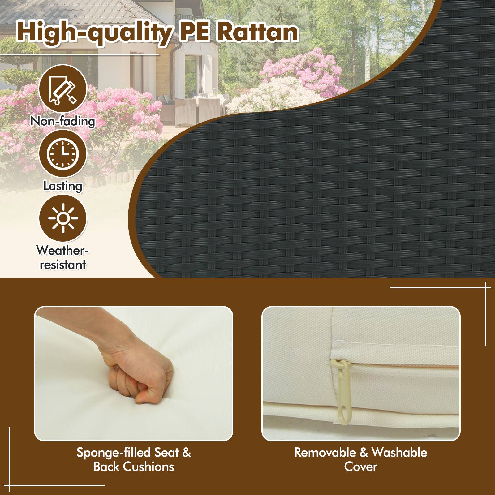 High-quality PE Rattan

- Non-fading
- Lasting
- Weather-resistant

Sponge-filled Seat & Back Cushions

Removable & Washable Cover