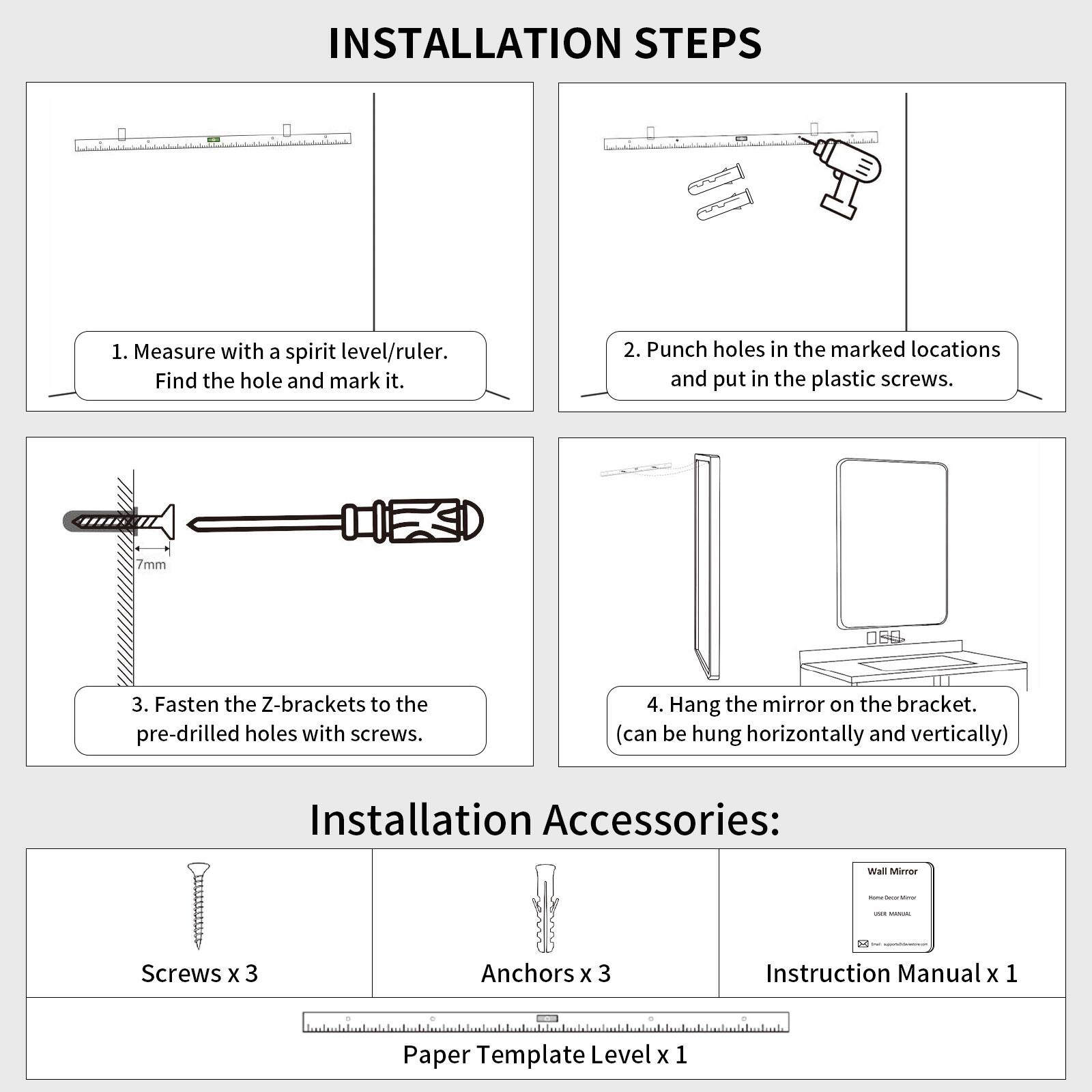 INSTALLATION STEPS

1. Measure with a spirit level/ruler. Find the hole and mark it.
2. Punch holes in the marked locations and put in the plastic screws. 7mm
3. Fasten the Z-brackets to the pre-drilled holes with screws.
4. Hang the mirror on the bracket. (can be hung horizontally and vertically)

Installation Accessories:
- Screws x 3
- Anchors x 3
- Instruction Manual x 1
- Paper Template Level x 1