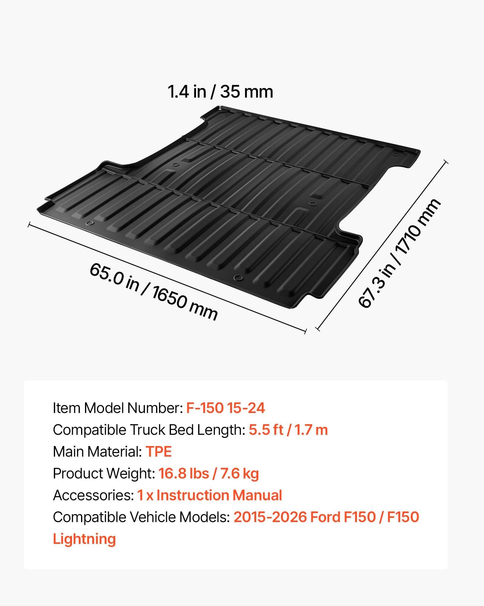 1.4 in / 35 mm  
65.0 in / 1650 mm  
67.3 in / 1710 mm  

Item Model Number: F-150 15-24  
Compatible Truck Bed Length: 5.5 ft / 1.7 m  
Main Material: TPE  
Product Weight: 16.8 lbs / 7.6 kg  
Accessories: 1 x Instruction Manual  
Compatible Vehicle Models: 2015-2026 Ford F150 / F150 Lightning