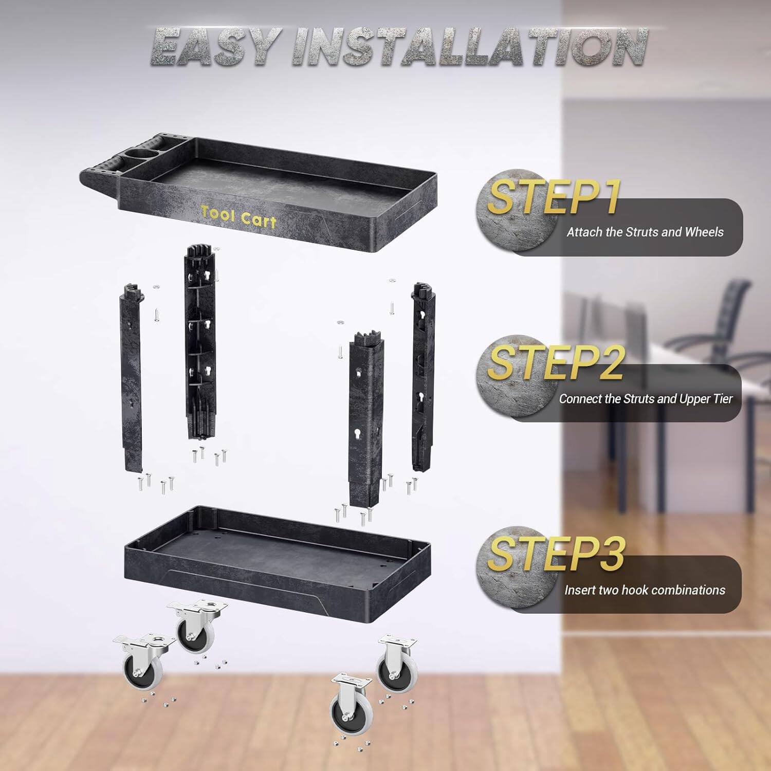 EASY INSTALLATION
Tool Cart
STEP1 Attach the Struts and Wheels
STEP2 Connect the Struts and Upper Tier
STEP3 Insert two hook combinations