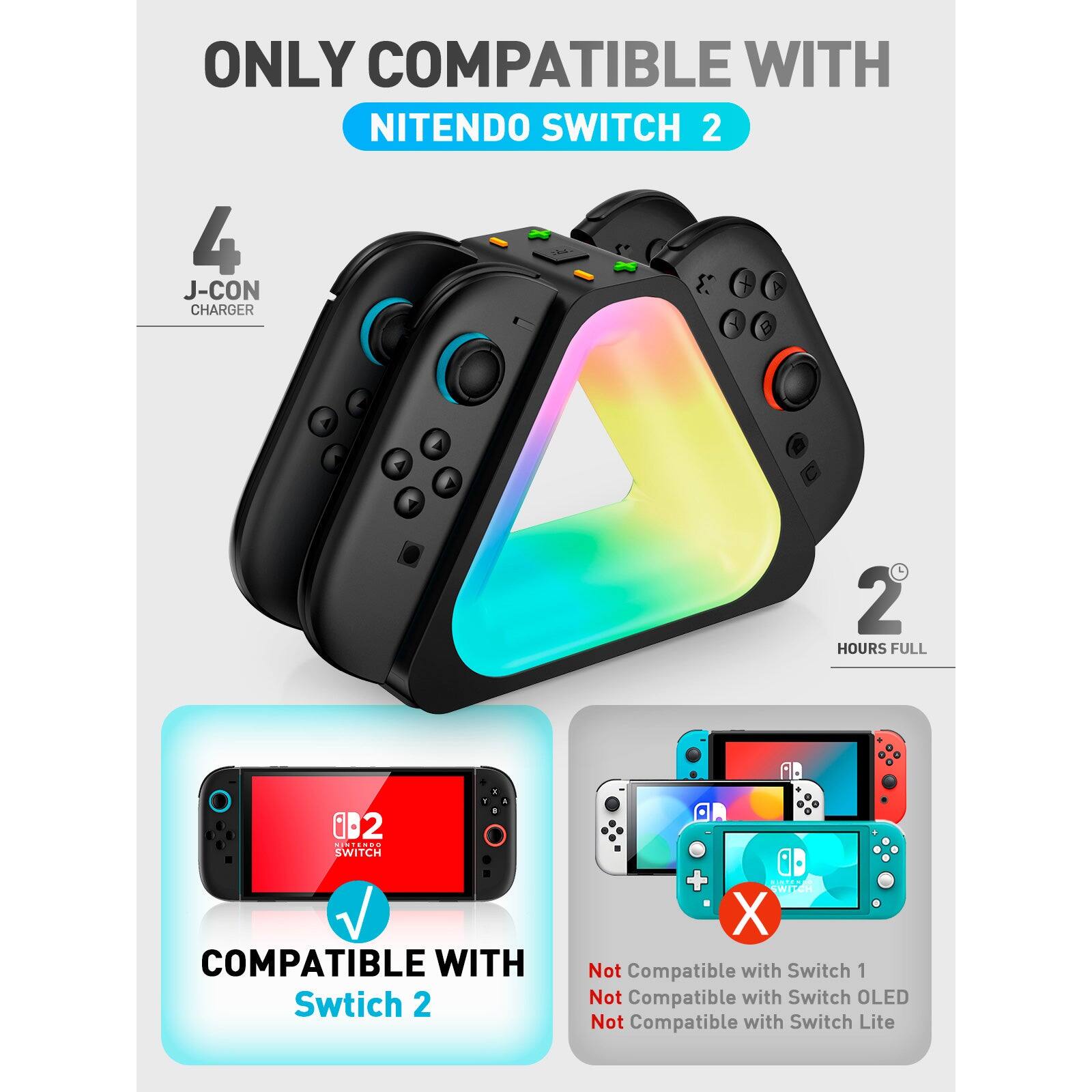 ONLY COMPATIBLE WITH  
NINTENDO SWITCH 2  

4 J-CON CHARGER  
2 HOURS FULL  

COMPATIBLE WITH  
Switch 2  

Not Compatible with Switch 1  
Not Compatible with Switch OLED  
Not Compatible with Switch Lite