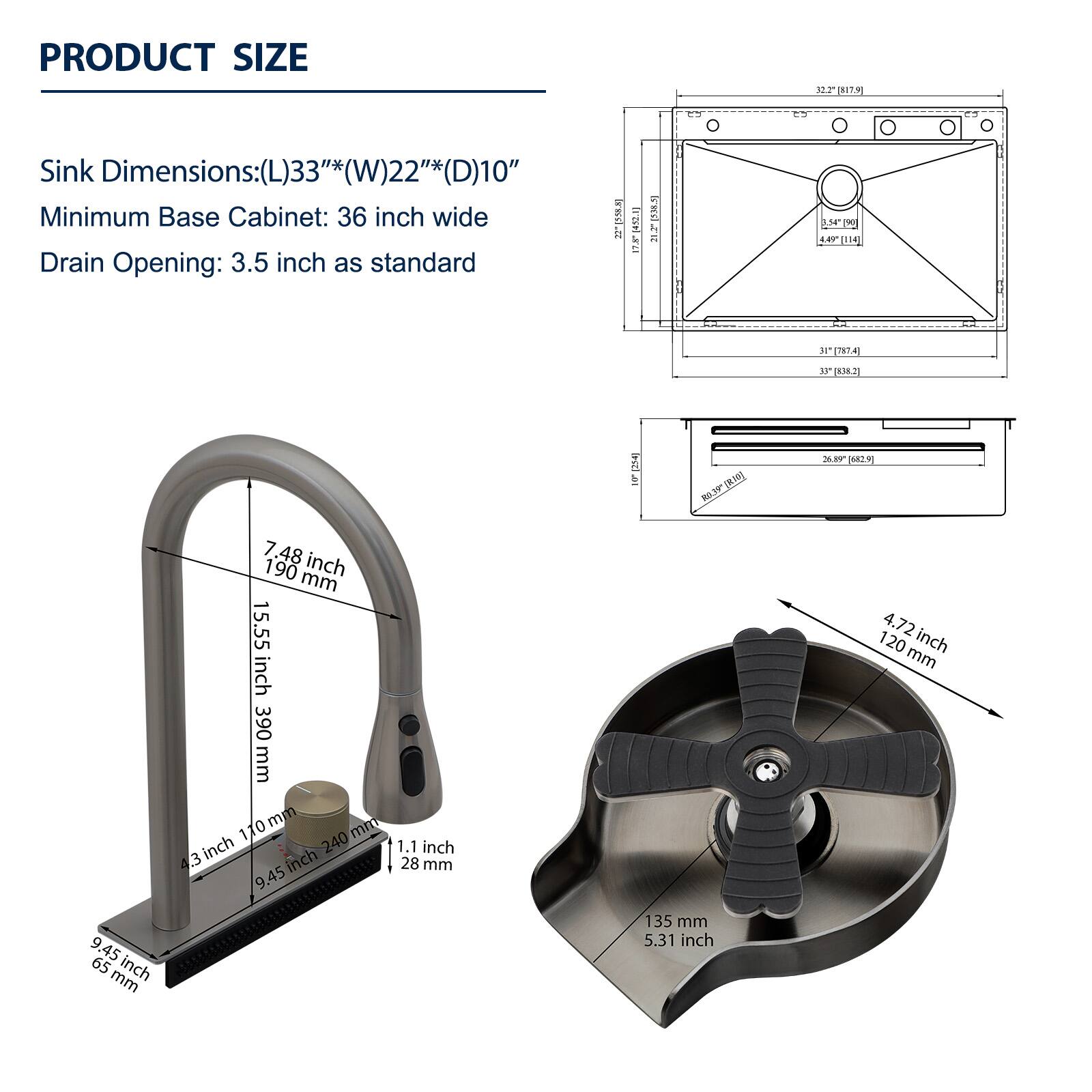 PRODUCT SIZE

Sink Dimensions: (L)33"*(W)22"*(D)10"
Minimum Base Cabinet: 36 inch wide
Drain Opening: 3.5 inch as standard

- 7.48 inch / 190 mm
- 15.55 inch / 390 mm
- 4.3 inch / 107 mm
- 1.1 inch / 28 mm
- 9.45 inch / 240 mm
- 4.72 inch / 120 mm
- 9.45 inch / 240 mm
- 5.31 inch / 135 mm