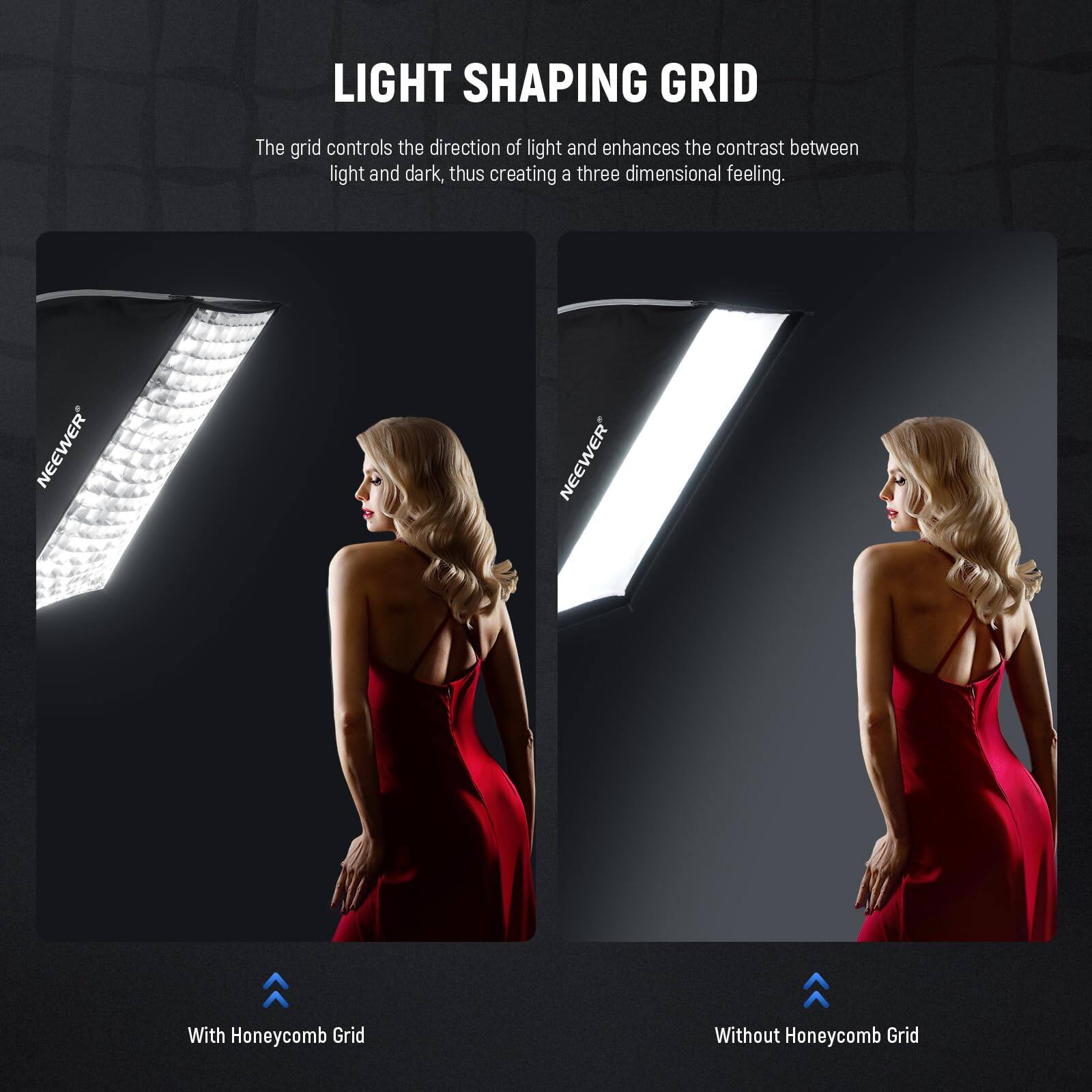 LIGHT SHAPING GRID

The grid controls the direction of light and enhances the contrast between light and dark, thus creating a three-dimensional feeling.

With Honeycomb Grid

Without Honeycomb Grid