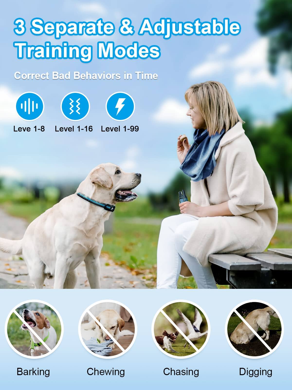 3 Separate & Adjustable Training Modes  
Correct Bad Behaviors in Time  

Level 1-8  
Level 1-16  
Level 1-99  

Barking  
Chewing  
Chasing  
Digging