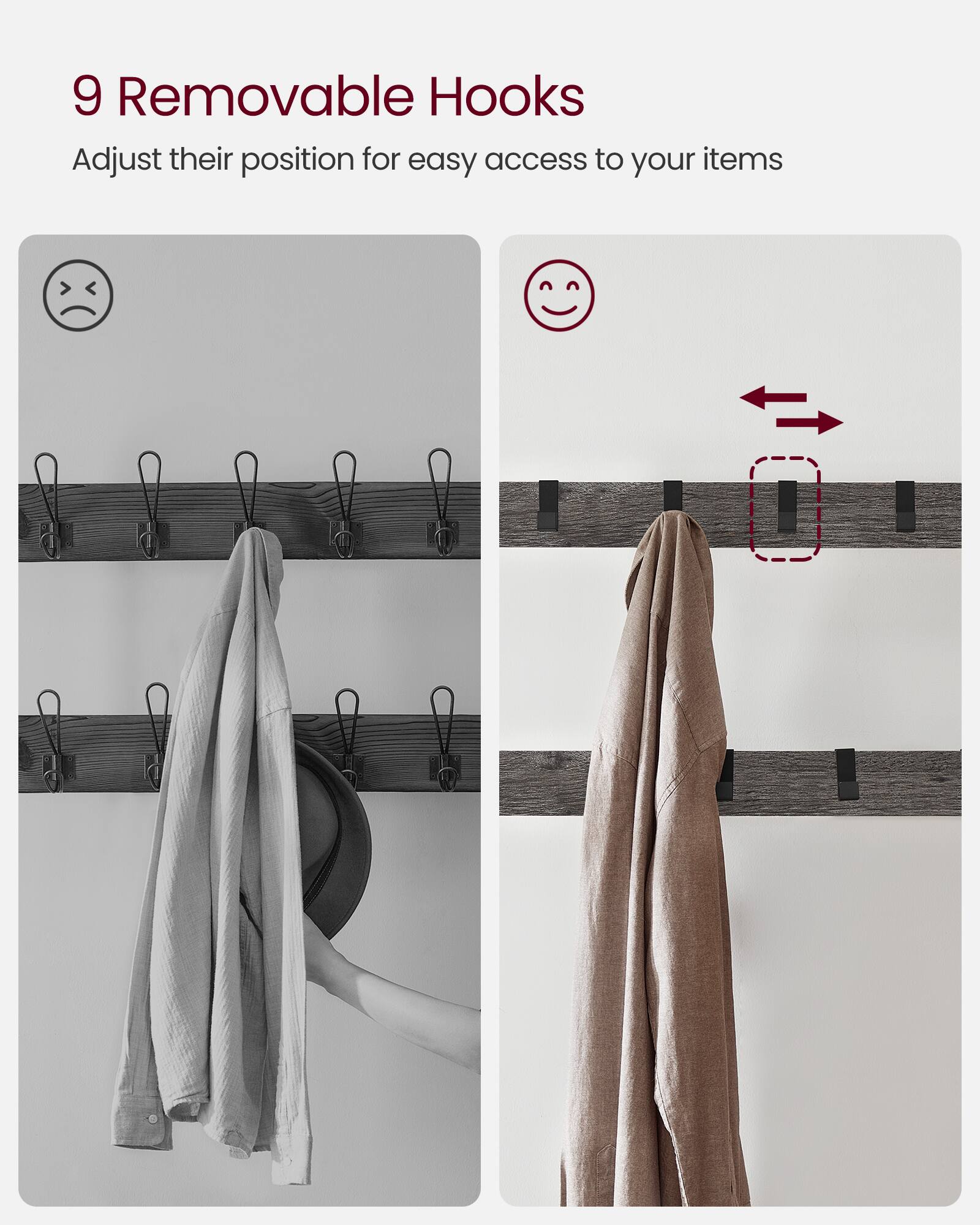 9 Removable Hooks  
Adjust their position for easy access to your items